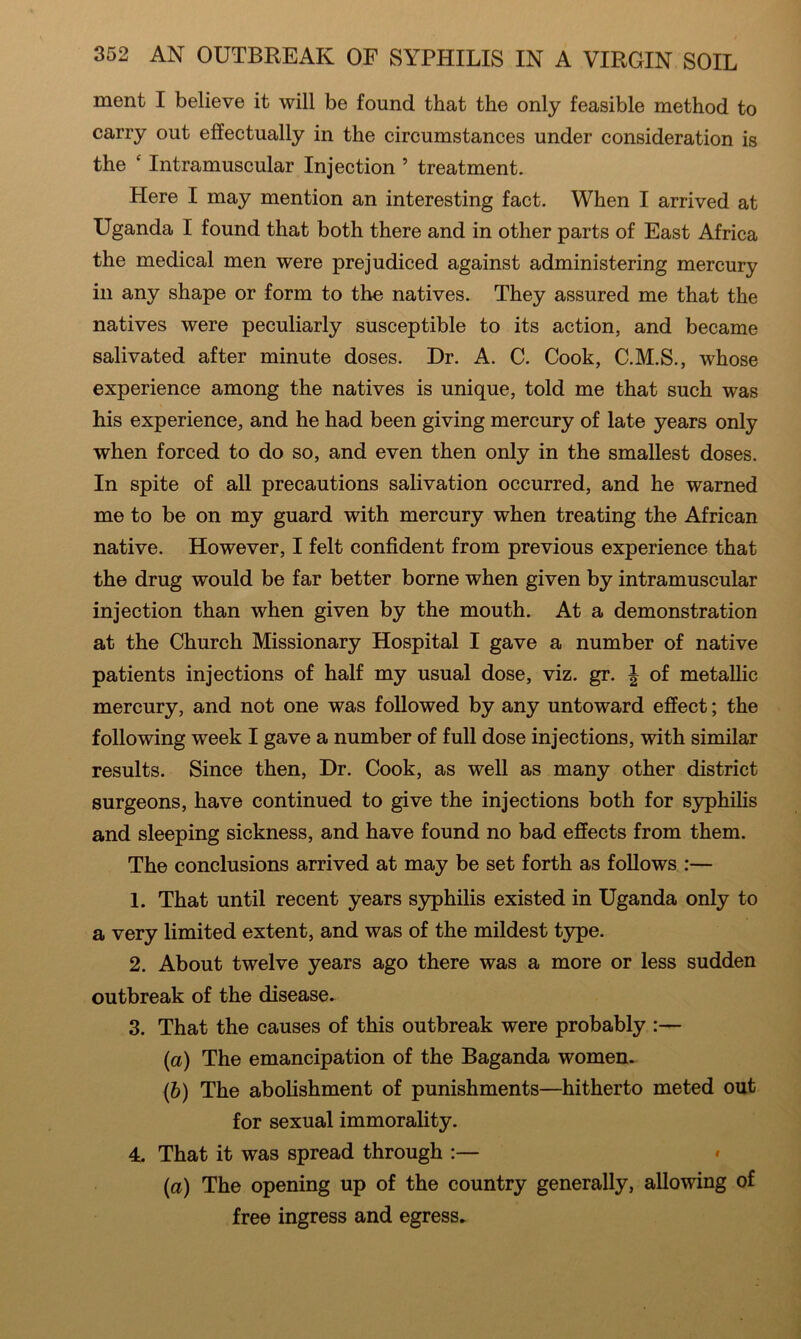 merit I believe it will be found that the only feasible method to carry out effectually in the circumstances under consideration is the ‘ Intramuscular Injection ’ treatment. Here I may mention an interesting fact. When I arrived at Uganda I found that both there and in other parts of East Africa the medical men were prejudiced against administering mercury in any shape or form to the natives. They assured me that the natives were peculiarly susceptible to its action, and became salivated after minute doses. Dr. A. C. Cook, C.M.S., whose experience among the natives is unique, told me that such was his experience, and he had been giving mercury of late years only when forced to do so, and even then only in the smallest doses. In spite of all precautions salivation occurred, and he warned me to be on my guard with mercury when treating the African native. However, I felt confident from previous experience that the drug would be far better borne when given by intramuscular injection than when given by the mouth. At a demonstration at the Church Missionary Hospital I gave a number of native patients injections of half my usual dose, viz. gr. ^ of metallic mercury, and not one was followed by any untoward effect; the following week I gave a number of full dose injections, with similar results. Since then. Dr. Cook, as well as many other district surgeons, have continued to give the injections both for syphilis and sleeping sickness, and have found no bad effects from them. The conclusions arrived at may be set forth as follows :— 1. That until recent years syphilis existed in Uganda only to a very limited extent, and was of the mildest type. 2. About twelve years ago there was a more or less sudden outbreak of the disease. 3. That the causes of this outbreak were probably :— {a) The emancipation of the Baganda women. (6) The abolishment of punishments—hitherto meted out for sexual immorality. 4. That it was spread through :— » {a) The opening up of the country generally, allowing of free ingress and egress.