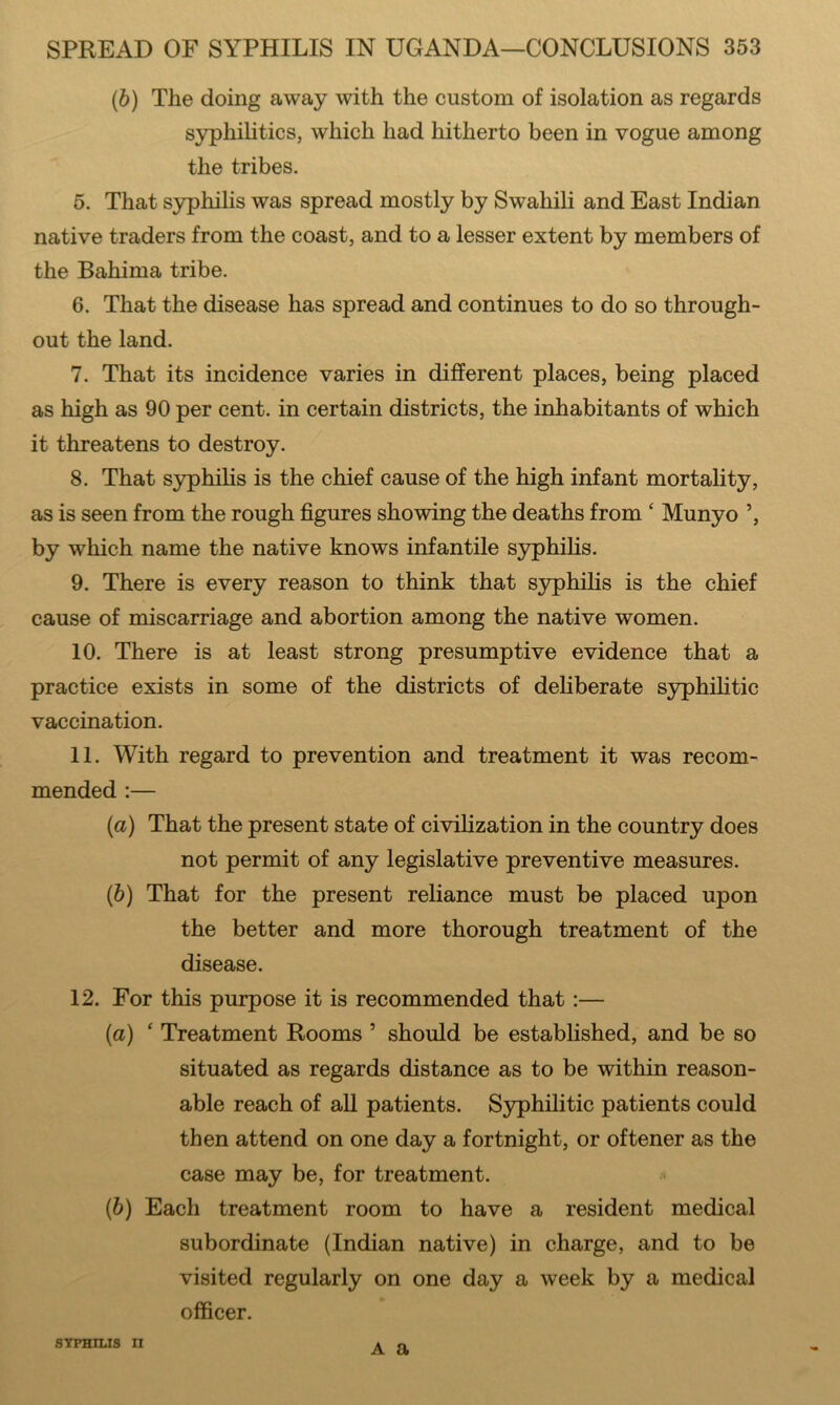 (b) The doing away with the custom of isolation as regards syphilitics, which had hitherto been in vogue among the tribes. 5. That syphilis was spread mostly by Swahili and East Indian native traders from the coast, and to a lesser extent by members of the Bahima tribe. 6. That the disease has spread and continues to do so through- out the land. 7. That its incidence varies in different places, being placed as high as 90 per cent, in certain districts, the inhabitants of which it threatens to destroy. 8. That syphilis is the chief cause of the high infant mortality, as is seen from the rough figures showing the deaths from ‘ Munyo ’, by which name the native knows infantile syphilis. 9. There is every reason to think that sjrphihs is the chief cause of miscarriage and abortion among the native women. 10. There is at least strong presumptive evidence that a practice exists in some of the districts of deliberate S3rphilitic vaccination. 11. With regard to prevention and treatment it was recom- mended :— {a) That the present state of civilization in the country does not permit of any legislative preventive measures. (b) That for the present reliance must be placed upon the better and more thorough treatment of the disease. 12. For this purpose it is recommended that:— (а) ‘ Treatment Rooms ’ should be established, and be so situated as regards distance as to be within reason- able reach of all patients. Syphilitic patients could then attend on one day a fortnight, or oftener as the case may be, for treatment. * (б) Each treatment room to have a resident medical subordinate (Indian native) in charge, and to be visited regularly on one day a week by a medical officer. STPHILIS n A a