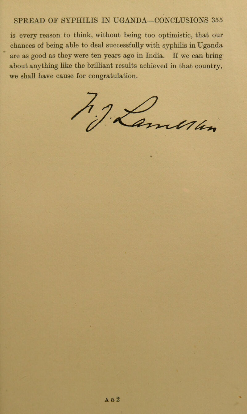 is every reason to think, without being too optimistic, that our chances of being able to deal successfully with syphilis in Uganda are as good as they were ten years ago in India. If we can bring about anything like the brilliant results achieved in that country, we shall have cause for congratulation. A a 2