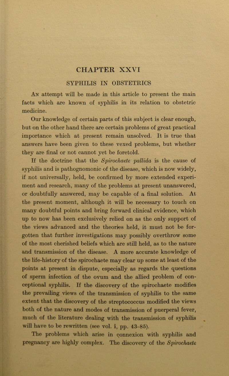 CHAPTER XXVI SYPHILIS IN OBSTETRICS An attempt will be made in this article to present the main facts which are known of s}?phihs in its relation to obstetric medicine. Our knowledge of certain parts of this subject is clear enough, but on the other hand there are certain problems of great practical importance which at present remain unsolved. It is true that answers have been given to these vexed problems, but whether they are final or not cannot yet be foretold. If the doctrine that the Spirochaete pallida is the cause of syphihs and is pathognomonic of the disease, which is now widely, if not universally, held, be confirmed by more extended experi- ment and research, many of the problems at present unanswered, or doubtfully answered, may be capable of a final solution. At the present moment, although it wiU be necessary to touch on many doubtful points and bring forward clinical evidence, which up to now has been exclusively rehed on as the only support of the views advanced and the theories held, it must not be for- gotten that further investigations may possibly overthrow some of the most cherished beliefs which are stiU held, as to the nature and transmission of the disease. A more accurate knowledge of the life-history of the spirochaete may clear up some at least of the points at present in dispute, especially as regards the questions of sperm infection of the ovum and the allied problem of con- ceptional syphilis. If the discovery of the spirochaete modifies the prevailing views of the transmission of syphilis to the same extent that the discovery of the streptococcus modified the views both of the nature and modes of transmission of puerperal fever, much of the literature dealing with the transmission of syphilis will have to be rewritten (see vol. i, pp. 43-85). The problems which arise in connexion with syphilis and pregnancy are highly complex. The discovery of the Spirochaete