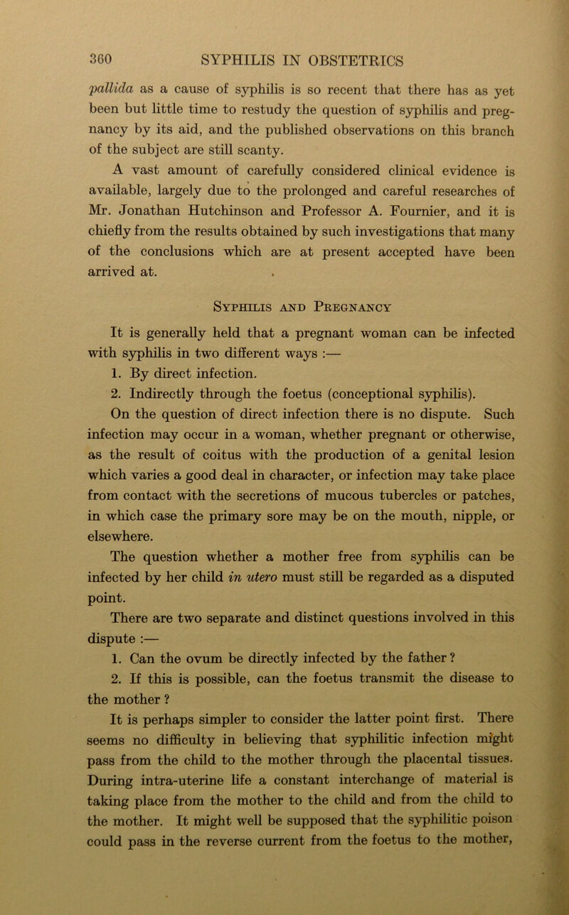 pallida as a cause of syphilis is so recent that there has as yet been but little time to restudy the question of syphihs and preg- nancy by its aid, and the published observations on this branch of the subject are still scanty. A vast amount of carefully considered clinical evidence is available, largely due to the prolonged and careful researches of Mr. Jonathan Hutchinson and Professor A. Fournier, and it is chiefly from the results obtained by such investigations that many of the conclusions which are at present accepted have been arrived at. Syphilis and Pregnancy It is generally held that a pregnant woman can be infected with syphilis in two different ways :— 1. By direct infection. 2. Indirectly through the foetus (conceptional S3rphilis). On the question of direct infection there is no dispute. Such infection may occur in a woman, whether pregnant or otherwise, as the result of coitus with the production of a genital lesion which varies a good deal in character, or infection may take place from contact with the secretions of mucous tubercles or patches, in which case the primary sore may be on the mouth, nipple, or elsewhere. The question whether a mother free from syphihs can be infected by her child in utero must still be regarded as a disputed point. There are two separate and distinct questions involved in this dispute :— 1. Can the ovum be directly infected by the father ? 2. If this is possible, can the foetus transmit the disease to the mother ? It is perhaps simpler to consider the latter point first. There seems no difficulty in beheving that syphilitic infection might pass from the child to the mother through the placental tissues. During intra-uterine life a constant interchange of material is taking place from the mother to the child and from the child to the mother. It might well be supposed that the syphilitic poison could pass in the reverse current from the foetus to the mother,