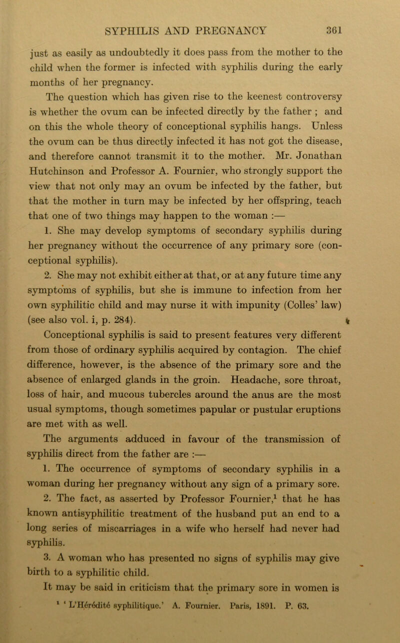 just as easily as undoubtedly it does pass from the mother to the child when the former is infected with syphihs during the early months of her pregnancy. The question which has given rise to the keenest controversy is whether the ovum can be infected directly by the father ; and on this the whole theory of conceptional syphilis hangs. Unless the ovum can be thus directly infected it has not got the disease, and therefore cannot transmit it to the mother. Mr. Jonathan Hutchinson and Professor A. Fournier, who strongly support the view that not only may an ovum be infected by the father, but that the mother in turn may be infected by her offspring, teach that one of two things may happen to the woman :— 1. She may develop symptoms of secondary syphihs during her pregnancy without the occurrence of any primary sore (con- ceptional syphihs). 2. She may not exhibit either at that, or at any future time any symptoms of syphihs, but she is immune to infection from her own syphilitic child and may nurse it with impunity (Colles’ law) (see also vol. i, p. 284). % Conceptional S3rphihs is said to present features very different from those of ordinary syphilis acquired by contagion. The chief difference, however, is the absence of the primary sore and the absence of enlarged glands in the groin. Headache, sore throat, loss of hair, and mucous tubercles around the anus are the most usual symptoms, though sometimes papular or pustular eruptions are met with as weU. The arguments adduced in favour of the transmission of syphihs direct from the father are :— 1. The occurrence of symptoms of secondary syphilis in a woman during her pregnancy without any sign of a primary sore. 2. The fact, as asserted by Professor Fournier,^ that he has known antisyphilitic treatment of the husband put an end to a long series of miscarriages in a wife who herself had never had syphihs. 3. A woman who has presented no signs of syphihs may give birth to a syphilitic child. It may be said in criticism that the primary sore in women is ' ‘ L’H6r6dit4 syphilitique.’ A. Fournier. Paris, 1891. P. 63.