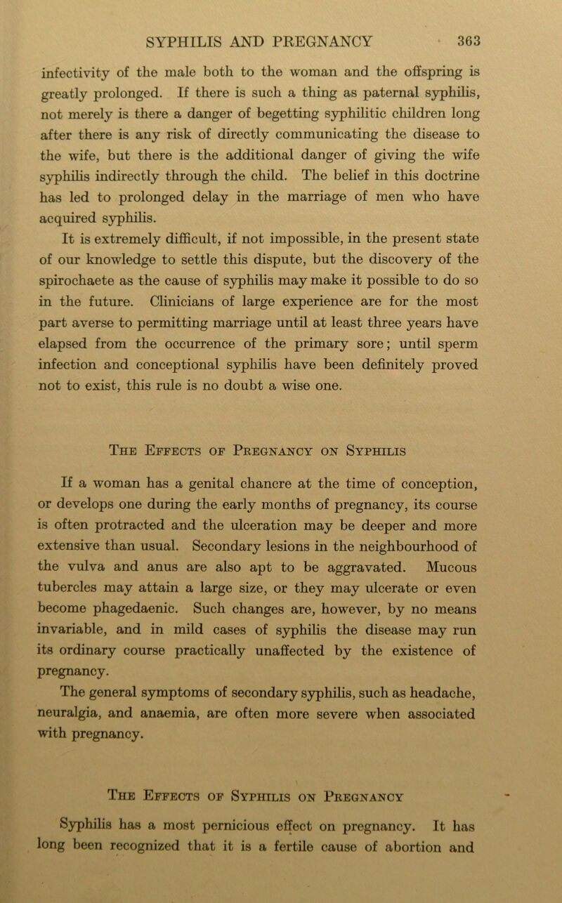 infectivity of the male both to the woman and the offspring is greatly prolonged. If there is such a thing as paternal syphilis, not merely is there a danger of begetting syphilitic children long after there is any risk of directly communicating the disease to the wife, but there is the additional danger of giving the wife S3rphilis indirectly through the child. The belief in this doctrine has led to prolonged delay in the marriage of men who have acquired syphilis. It is extremely difficult, if not impossible, in the present state of our knowledge to settle this dispute, but the discovery of the spirochaete as the cause of S3rphihs may make it possible to do so in the future. Chnicians of large experience are for the most part averse to permitting marriage until at least three years have elapsed from the occurrence of the primary sore; until sperm infection and conceptional syphihs have been definitely proved not to exist, this rule is no doubt a wise one. The Effects of Pregnancy on Syphilis If a woman has a genital chancre at the time of conception, or develops one during the early months of pregnancy, its course is often protracted and the ulceration may be deeper and more extensive than usual. Secondary lesions in the neighbourhood of the vulva and anus are also apt to be aggravated. Mucous tubercles may attain a large size, or they may ulcerate or even become phagedaenic. Such changes are, however, by no means invariable, and in mild cases of syphilis the disease may run its ordinary course practically unaffected by the existence of pregnancy. The general symptoms of secondary S3q)hifis, such as headache, neuralgia, and anaemia, are often more severe when associated with pregnancy. The Effects of Syphilis on Pregnancy Syphilis has a most pernicious effect on pregnancy. It has long been recognized that it is a fertile cause of abortion and