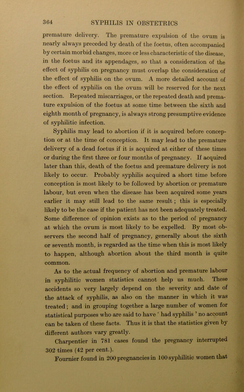 premature delivery. The premature expulsion of the ovum is nearly always preceded by death of the foetus, often accompanied by certain morbid changes, more or less characteristic of the disease, in the foetus and its appendages, so that a consideration of the effect of S3rphilis on pregnancy must overlap the consideration of the effect of syphiHs on the ovum. A more detailed account of the effect of syphilis on the ovum will be reserved for the next section. Repeated miscarriages, or the repeated death and prema- ture expulsion of the foetus at some time between the sixth and eighth month of pregnancy, is always strong presumptive evidence of S3^hilitic infection. S3^hilis may lead to abortion if it is acquired before concep- tion or at the time of conception. It may lead to the premature delivery of a dead foetus if it is acquired at either of these times or during the first three or four months of pregnancy. If acquired later than this, death of the foetus and premature delivery is not likely to occur. Probably sjrphilis acquired a short time before conception is most likely to be followed by abortion or premature labour, but even when the disease has been acquired some years earlier it may still lead to the same result; this is especially likely to be the case if the patient has not been adequately treated. Some difference of opinion exists as to the period of pregnancy at which the ovum is most likely to be expelled. By most ob- servers the second half of pregnancy, generally about the sixth or seventh month, is regarded as the time when this is most likely to happen, although abortion about the third month is quite common. As to the actual frequency of abortion and premature labour in syphilitic women statistics cannot help us much. These accidents so very largely depend on the severity and date of the attack of S3q)hihs, as also on the manner in which it was treated; and in grouping together a large number of women for statistical purposes who are said to have ‘ had syphilis ’ no account can be taken of these facts. Thus it is that the statistics given by different authors vary greatly. Charpentier in 781 cases found the pregnancy interrupted 302 times (42 per cent.). Fournier found in 200 pregnancies in 100 syphilitic women that