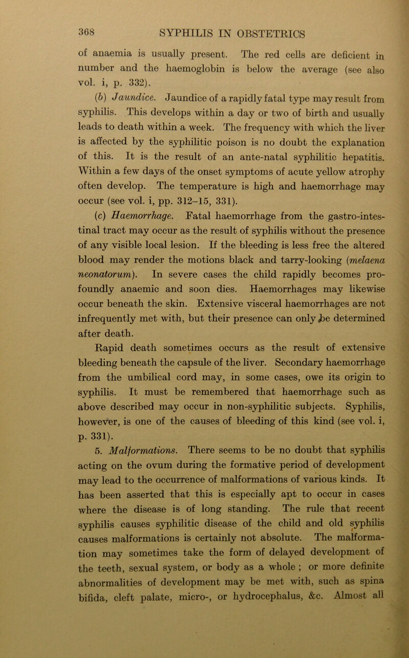 of anaemia is usually present. The red cells are deficient in number and the haemoglobin is below the average (see also vol. i, p. 332). (&) Jaundice. Jaundice of a rapidly fatal type may result from S3rphilis. This develops within a day or two of birth and usually leads to death within a week. The frequency with which the liver is affected by the syphihtic poison is no doubt the explanation of this. It is the result of an ante-natal syphilitic hepatitis. Within a few days of the onset symptoms of acute yellow atrophy often develop. The temperature is high and haemorrhage may occur (see vol. i, pp. 312-15, 331). (c) Haemorrhage. Fatal haemorrhage from the gastro-intes- tinal tract may occur as the result of syphilis without the presence of any visible local lesion. If the bleeding is less free the altered blood may render the motions black and tarry-looking {melaena neonatorum). In severe cases the child rapidly becomes pro- foundly anaemic and soon dies. Haemorrhages may hkewise occur beneath the skin. Extensive visceral haemorrhages are not infrequently met with, but their presence can onlyjbe determined after death. Rapid death sometimes occurs as the result of extensive bleeding beneath the capsule of the liver. Secondary haemorrhage from the umbilical cord may, in some cases, owe its origin to S3q)hilis. It must be remembered that haemorrhage such as above described may occur in non-S3q)hilitic subjects. Syphihs, however, is one of the causes of bleeding of this kind (see vol. i, p. 331). 5. Malformations. There seems to be no doubt that syphilis acting on the ovum during the formative period of development may lead to the occurrence of malformations of various kinds. It has been asserted that this is especially apt to occur in cases where the disease is of long standing. The rule that recent syphilis causes syphilitic disease of the child and old syphihs causes malformations is certainly not absolute. The malforma- tion may sometimes take the form of delayed development of the teeth, sexual system, or body as a whole ; or more definite abnormalities of development may be met with, such as spina bifida, cleft palate, micro-, or hydrocephalus, &c. Almost all
