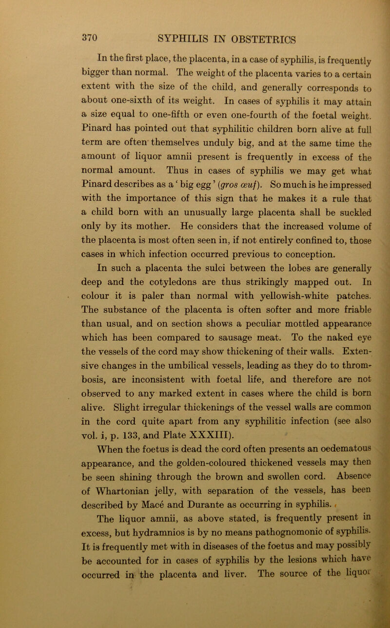 In the first place, the placenta, in a case of syphilis, is frequently bigger than normal. The weight of the placenta varies to a certain extent with the size of the child, and generally corresponds to about one-sixth of its weight. In cases of syphilis it may attain a size equal to one-fifth or even one-fourth of the foetal weight. Pinard has pointed out that syphilitic children born alive at full term are often* themselves unduly big, and at the same time the amount of liquor amnii present is frequently in excess of the normal amount. Thus in cases of syphilis we may get what Pinard describes as a ‘ big egg ’ {gros osuf). So much is he impressed with the importance of this sign that he makes it a rule that a child born with an unusually large placenta shall be suckled only by its mother. He considers that the increased volume of the placenta is most often seen in, if not entirely confined to, those cases in which infection occurred previous to conception. In such a placenta the sulci between the lobes are generally deep and the cotyledons are thus strikingly mapped out. In colour it is paler than normal with yellowish-white patches. The substance of the placenta is often softer and more friable than usual, and on section shows a peculiar mottled appearance which has been compared to sausage meat. To the naked eye the vessels of the cord may show thickening of their walls. Exten- sive changes in the umbilical vessels, leading as they do to throm- bosis, are inconsistent with foetal life, and therefore are not observed to any marked extent in cases where the child is born alive. Slight irregular thickenings of the vessel walls are common in the cord quite apart from any syphilitic infection (see also vol. i, p. 133, and Plate XXXIII). When the foetus is dead the cord often presents an oedematous appearance, and the golden-coloured thickened vessels may then be seen shining through the brown and swollen cord. Absence of Whartonian jelly, with separation of the vessels, has been described by Mace and Durante as occurring in syphilis. # The liquor amnii, as above stated, is frequently present in excess, but hydramnios is by no means pathognomonic of syphilis. It is frequently met with in diseases of the foetus and may possibly be accounted for in cases of syphilis by the lesions which have occurred in the placenta and liver. The source of the liquor
