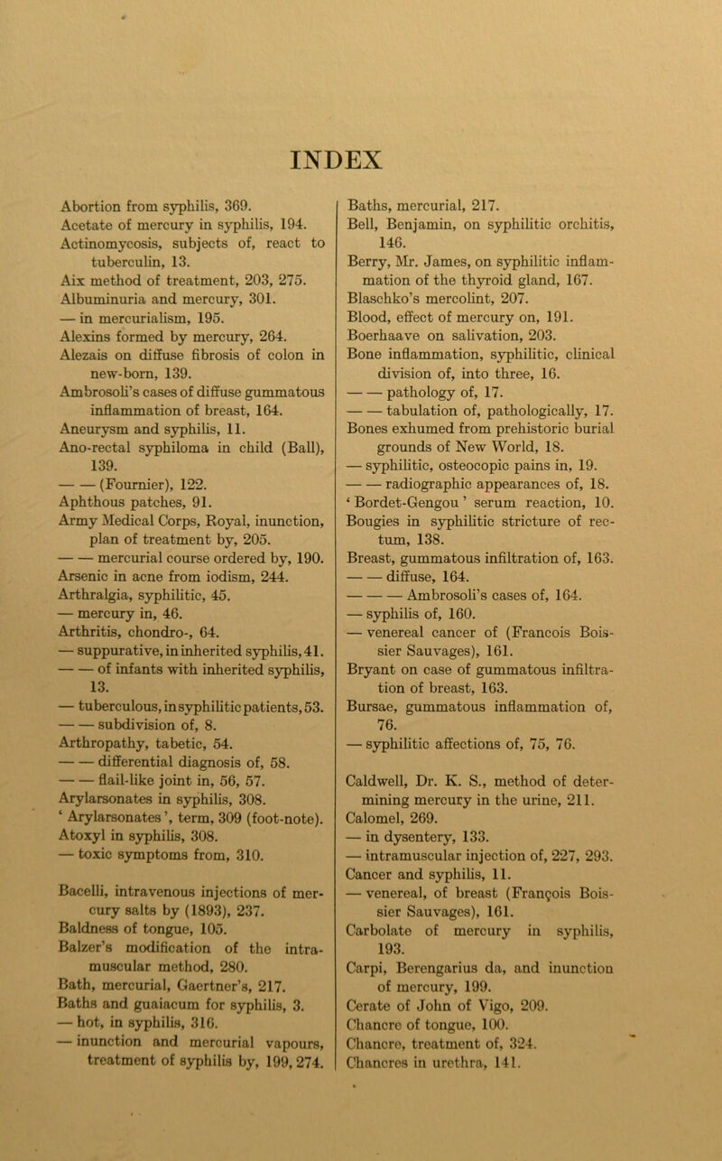 INDEX Abortion from syphilis, 369. Acetate of mercury in syphilis, 194. Actinomycosis, subjects of, react to tubercuhn, 13. Aix method of treatment, 203, 275. Albuminuria and mercury, 301. — in mercurialism, 195. Alexins formed by mercury, 264. Alezais on diflhise fibrosis of colon in new-born, 139. Ambrosoli’s cases of diffuse gummatous inflammation of breast, 164. Aneurysm and syphilis, 11. Ano-rectal syphiloma in child (Ball), 139. (Fournier), 122. Aphthous patches, 91. Army Medical Corps, Royal, inunction, plan of treatment by, 205. mercurial course ordered by, 190. Arsenic in acne from iodism, 244. Arthralgia, syphilitic, 45. — mercury in, 46. Arthritis, chondro-, 64. — suppurative, in inherited syphilis, 41. of infants with inherited syphihs, 13. — tuberculous, in syphilitic patients, 53. subdivision of, 8. Arthropathy, tabetic, 54. differential diagnosis of, 58. flail-like joint in, 56, 57. Arylarsonates in syphilis, 308. ‘ Arylarsonates ’, term, 309 (foot-note). Atoxyl in syphihs, 308. — toxic symptoms from, 310. Bacelh, intravenous injections of mer- cury salts by (1893), 237. Baldness of tongue, 105. Balzer’s modification of the intra- muscular method, 280. Bath, mercurial, Gaertner’s, 217. Baths and guaiacum for syphilis, 3. — hot, in syphilis, 316. — inunction and mercurial vapours, treatment of syphilis by, 199,274. Baths, mercurial, 217. Bell, Benjamin, on syphihtic orchitis, 146. Berry, Mr. James, on syphilitic inflam- mation of the thyroid gland, 167. Blaschko’s mercohnt, 207. Blood, effect of mercury on, 191. Boerhaave on sahvation, 203. Bone inflammation, syphihtic, chnical division of, into three, 16. pathology of, 17. tabulation of, pathologicaUy, 17. Bones exhumed from prehistoric burial grounds of New World, 18. — syphihtic, osteocopic pains in, 19. radiographic appearances of, 18. ‘ Bordet-Gengou ’ serum reaction, 10. Bougies in syphihtic stricture of rec- tum, 138. Breast, gummatous infiltration of, 163. diffuse, 164. Ambrosoli’s cases of, 164. — syphihs of, 160. — venereal cancer of (Francois Bois- sier Sauvages), 161. Bryant on case of gummatous infiltra- tion of breast, 163. Bursae, gummatous inflammation of, 76. — syphihtic affections of, 75, 76. Caldwell, Dr. K. S., method of deter- mining mercury in the urine, 211. Calomel, 269. — in dysentery, 133. — intramuscular injection of, 227, 293. Cancer and syphihs, 11. — venereal, of breast (Frangois Bois- sier Sauvages), 161. Carbolate of mercury in syphihs, 193. Carpi, Berengarius da, and inunction of mercury, 199. Cerate of John of Vigo, 209. Chancre of tongue, 100. Chancre, treatment of, 324. Chancres in urethra, 141.