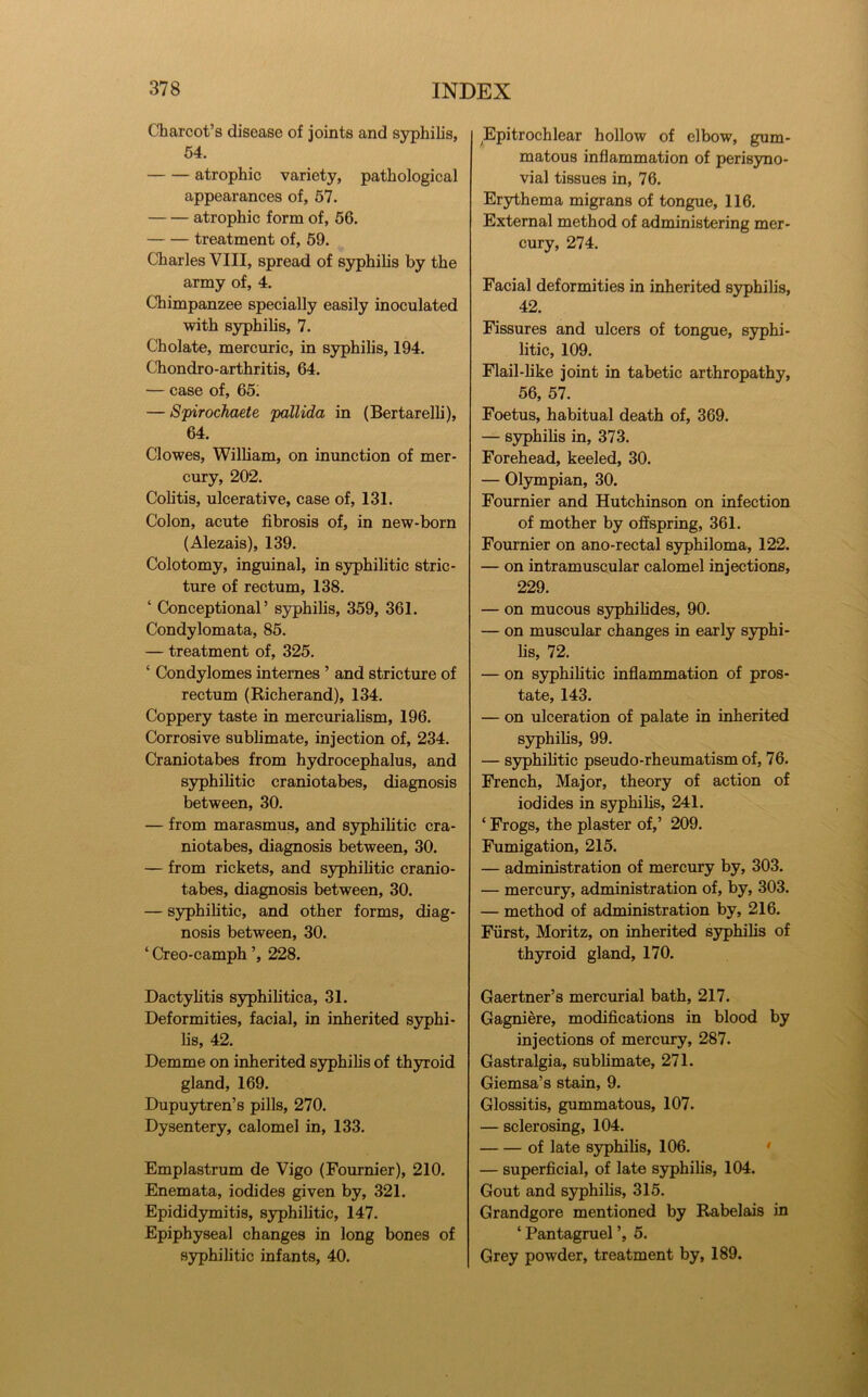 Charcot’s disease of joints and syphilis, 54. atrophic variety, pathological appearances of, 57. atrophic form of, 56. treatment of, 59. Charles VIII, spread of S3^hilis by the army of, 4. Chimpanzee specially easily inoculated with S3rphihs, 7. Cholate, mercuric, in syphilis, 194. Chondro-arthritis, 64. — case of, 65^ — Spirochaete pallida in (Bertarelh), 64. Clowes, William, on inunction of mer- cury, 202. Colitis, ulcerative, case of, 131. Colon, acute fibrosis of, in new-born (Alezais), 139. Colotomy, inguinal, in syphilitic stric- ture of rectum, 138. ‘ Conceptional’ syphilis, 359, 361. Condylomata, 85. — treatment of, 325. ‘ Condylomes internes ’ and stricture of rectum (Richerand), 134. Coppery taste in mercurialism, 196. Corrosive sublimate, injection of, 234. Craniotabes from hydrocephalus, and syphilitic craniotabes, diagnosis between, 30. — from marasmus, and syphilitic cra- niotabes, diagnosis between, 30. — from rickets, and syphilitic cranio- tabes, diagnosis between, 30. — syphihtic, and other forms, diag- nosis between, 30. ‘ Creo-camph ’, 228. Dactyhtis syphilitica, 31. Deformities, facial, in inherited syphi- lis, 42. Demme on inherited S3^hilis of thyroid gland, 169. Dupuytren’s pills, 270. Dysentery, calomel in, 133. Emplastrum de Vigo (Fournier), 210. Enemata, iodides given by, 321. Epididymitis, syphilitic, 147. Epiphyseal changes in long bones of syphilitic infants, 40. Epitrochlear hollow of elbow, gum- matous inflammation of perisyno- vial tissues in, 76. Erythema migrans of tongue, 116. External method of administering mer- cury, 274. Facial deformities in inherited S3^hilis, 42. Fissures and ulcers of tongue, svphi- litic, 109. Flail-hke joint in tabetic arthropathy, 56, 57. Foetus, habitual death of, 369. — syphilis in, 373. Forehead, keeled, 30. — Olympian, 30. Fournier and Hutchinson on infection of mother by offspring, 361. Fournier on ano-rectal syphiloma, 122. — on intramuscular calomel injections, 229. — on mucous S3^hilides, 90. — on muscular changes in early syphi- lis, 72. — on syphihtic inflammation of pros- tate, 143. — on ulceration of palate in inherited syphihs, 99. — sjrphihtic pseudo-rheumatism of, 76. French, Major, theory of action of iodides in syphihs, 241. ‘ Frogs, the plaster of,’ 209. Fumigation, 215. — administration of mercury by, 303. — mercury, administration of, by, 303. — method of administration by, 216. Fiirst, Moritz, on inherited syphihs of thyroid gland, 170. Gaertner’s mercurial bath, 217. Gagniere, modifications in blood by injections of mercury, 287. Gastralgia, subhmate, 271. Giemsa’s stain, 9. Glossitis, gummatous, 107. — sclerosing, 104. of late syphihs, 106. • — superficial, of late syphihs, 104. Gout and syphihs, 315. Grandgore mentioned by Rabelais in ‘ Pantagruel ’, 5. Grey powder, treatment by, 189.