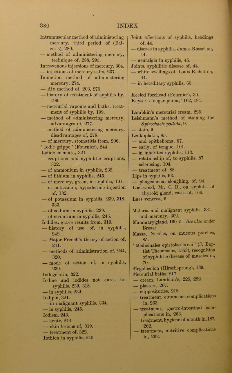 Intramuscular method of administering mercury, third period of (Bal- zer’s), 280. — method of administering mercury, technique of, 288, 295. Intravenous injections of mercury, 304. — injections of mercury salts, 237. Inunction method of administering mercury, 274. — Aix method of, 203, 275. — history of treatment of syphilis by, 199. — mercurial vapours and baths, treat- ment of syphihs by, 199. — method of administering mercury, advantages of, 277. — method of administering mercury, disadvantages of, 278. — of mercury, stomatitis from, 206. ‘ Iodic grippe ’ (Fournier), 244. Iodide enemata, 321. — eruptions and syphilitic eruptions, 322. — of ammonium in syphihs, 239. — of hthium in syphihs, 245. — of mercury, green, in syphihs, 191. — of potassium, hypodermic injection of, 132. — of potassium in syphihs, 239, 318, 333. — of sodium in syphihs, 239. — of strontium in syphihs, 245. Iodides, grave results from, 319. — history of use of, in syphihs, 242. — Major French’s theory of action of, 241. — methods of administration of, 244, 320. — mode of action of, in syphihs, 239. lodogelatin, 322. Iodine and iodides not cures for syphihs, 239, 318. — in syphihs, 239. lodipin, 321. — in mahgnant syphihs, 334. — in S3rphihs, 245. lodism, 243. — acute, 244. — skin lesions of, 319. — treatment of, 322. lothion in syphihs, 245. Joint affections of syphihs, headings of, 44. — disease in syphihs, James Russel on, 44. — neuralgia in S3phihs, 45. Joints, syphilitic disease of, 44. — white swelhngs of, Louis Richet on, 44. — in hereditary syphihs, 60. Keeled forehead (Fournier), 30. Keyser’s ‘sugar-plums,’ 162, 194. Lambkin’s mercurial cream, 225. Leishmann’s method of staining for Spirochaete pallida, 9. — stain, 9. Leukoplakia, 85. — and epithehoma, 87. — earlyof tongue, 101. — in inherited syphihs, 113. — relationship of, to syphihs, 87. — sclerosing, 104. — treatment of, 88. Lips in syphihs, 93. — phagedaena, sloughing, of, 94. Lockwood, Mr. C. B., on syphihs of thyroid gland, cases of, 166. Lues venerea, 6. Malaria and mahgnant syphihs, 331. — and mercury, 302. Mammary gland, 160-5. See also under Breast. Massa, Nicolas, on mucous patches, 85. ‘ Medicinales epistolae Ixvhi ’ (J. Bap- tist Theodosius, 1553), recognition of syphihtic disease of muscles in, 70. Megalocolon (Hirschsprung), 139. Mercurial baths, 217. — cream, Lambkin’s, 225, 292. — plasters, 207. — suppositories, 218. treatment, cutaneous complications in, 263. ^ — treatment, gastro-intestinal com- phcations in, 263. — treatment, hygiene of mouth in, 187, 262. . . — treatment, nutritive complications in, 263.