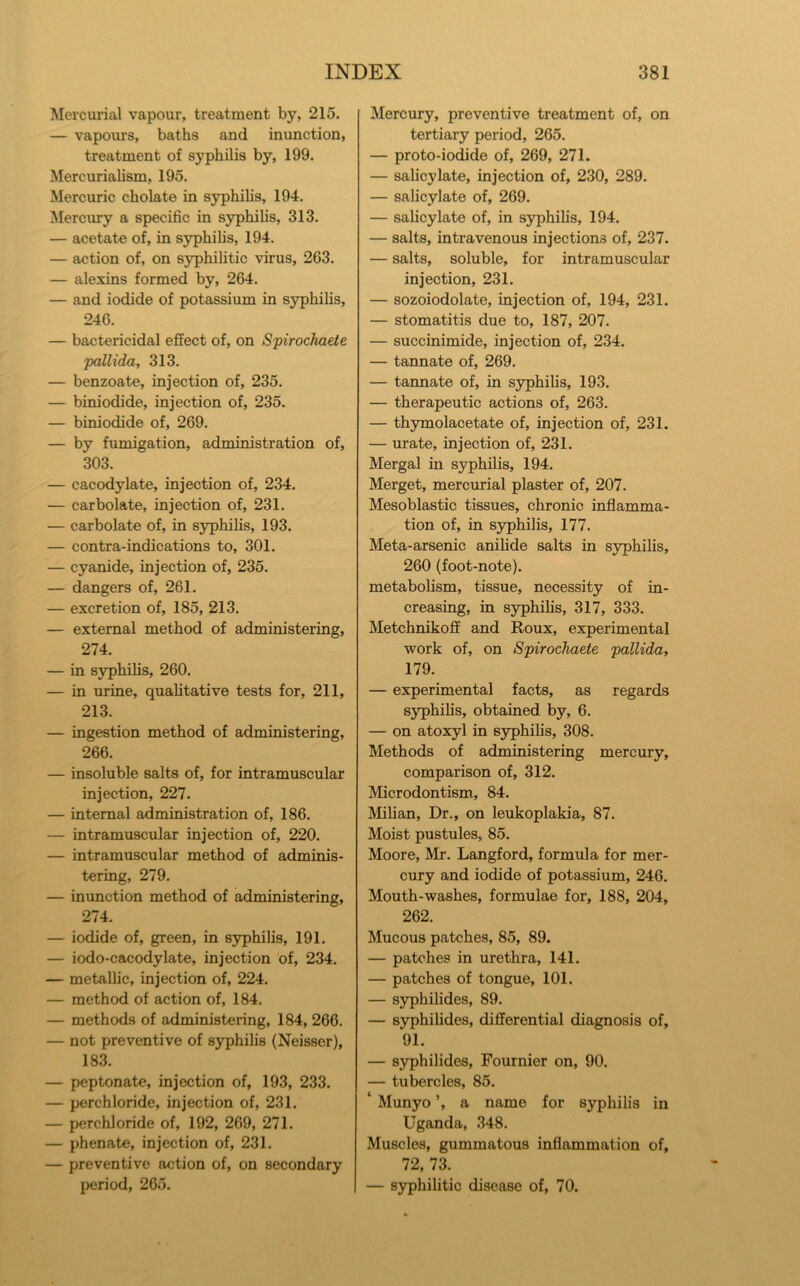 Mercurial vapour, treatment by, 215. — vapours, baths and inunction, treatment of syphilis by, 199. Mercurialism, 195. Mercuric cholate in syphilis, 194. Mercury a specific in syphilis, 313. — acetate of, in syphilis, 194. — action of, on syphilitic virus, 263. — alexins formed by, 264. — and iodide of potassium in S3rphilis, 246. — bactericidal effect of, on Spirochaete pallida, 313. — benzoate, injection of, 235. — biniodide, injection of, 235. — biniodide of, 269. — by fumigation, administration of, 303. — cacodylate, injection of, 234. — carbolate, injection of, 231. — carbolate of, in syphilis, 193. — contra-indications to, 301. — cyanide, injection of, 235. — dangers of, 261. — excretion of, 185, 213. — external method of administering, 274. — in syphilis, 260. — in urine, qualitative tests for, 211, 213. — ingestion method of administering, 266. — insoluble salts of, for intramuscular injection, 227. — internal administration of, 186. — intramuscular injection of, 220. — intramuscular method of adminis- tering, 279. — inunction method of administering, 274. — iodide of, green, in syphilis, 191. — iodo-cacodylate, injection 'of, 234. — metallic, injection of, 224. — method of action of, 184. — methods of administering, 184, 266. — not preventive of syphilis (Neisser), 183. — peptonate, injection of, 193, 233. — perchloride, injection of, 231. — perchloride of, 192, 269, 271. — phenate, injection of, 231. — preventive action of, on secondary period, 265. Mercury, preventive treatment of, on tertiary period, 265. — proto-iodide of, 269, 271. — salicylate, injection of, 230, 289. — salicylate of, 269. — salicylate of, in syphilis, 194. — salts, intravenous injections of, 237. — salts, soluble, for intramuscular injection, 231. — sozoiodolate, injection of, 194, 231. — stomatitis due to, 187, 207. — succinimide, injection of, 234. — tannate of, 269. — tannate of, in syphilis, 193. — therapeutic actions of, 263. — thymolacetate of, injection of, 231. — urate, injection of, 231. Mergal in syphilis, 194. Merget, mercurial plaster of, 207. Mesoblastic tissues, chronic inflamma- tion of, in syphilis, 177. Meta-arsenic anilide salts in S3rphilis, 260 (foot-note). metabolism, tissue, necessity of in- creasing, in S5q)hilis, 317, 333. Metchnikoff and Roux, experimental work of, on Spirochaete pallida, 179. — experimental facts, as regards s}q)hilis, obtained by, 6. — on atoxyl in syphilis, 308. Methods of administering mercury, comparison of, 312. Microdontism, 84. Milian, Dr., on leukoplakia, 87. Moist pustules, 85. Moore, Mr. Langford, formula for mer- cury and iodide of potassium, 246. Mouth-washes, formulae for, 188, 204, 262. Mucous patches, 85, 89. — patches in urethra, 141. — patches of tongue, 101. — syphilides, 89. — syphilides, differential diagnosis of, 91. — syphilides, Fournier on, 90. — tubercles, 85. Munyo ’, a name for syphilis in Uganda, 348. Muscles, gummatous inflammation of, 72, 73. — syphilitic disease of, 70.