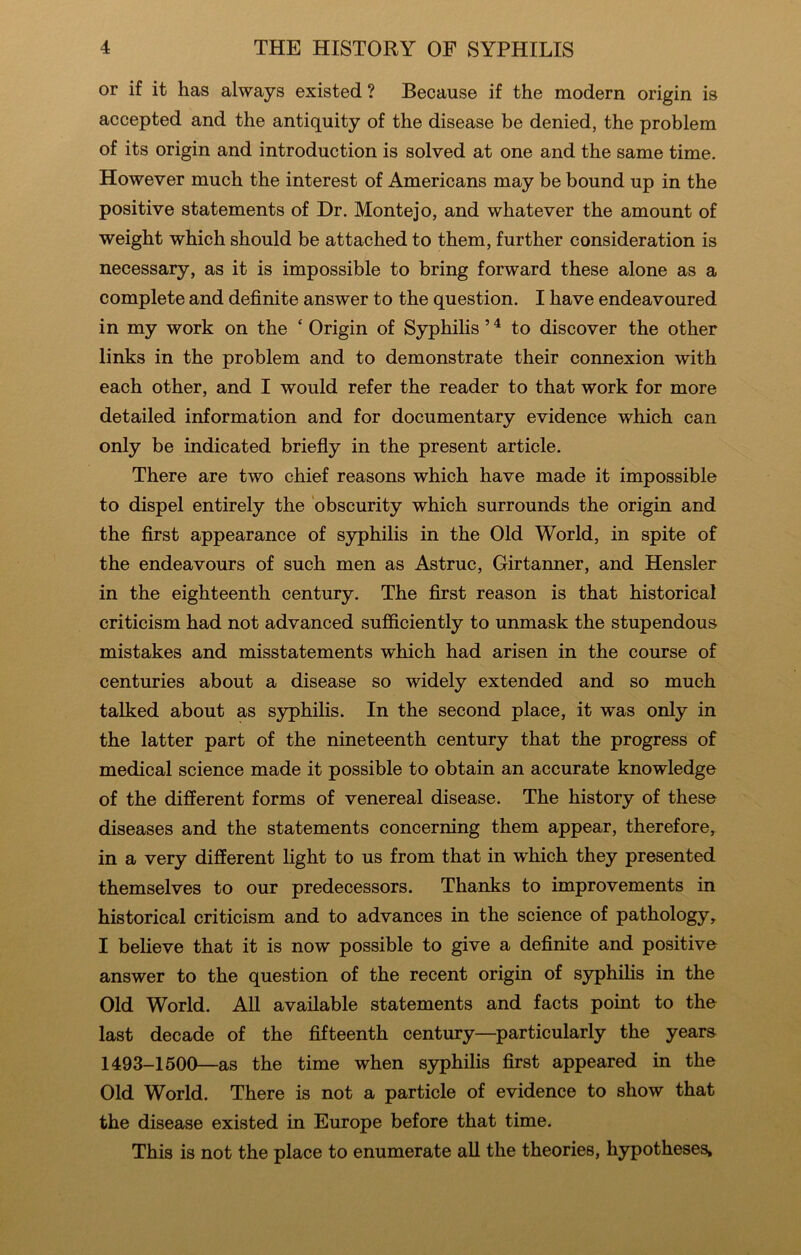 or if it has always existed ? Because if the modern origin is accepted and the antiquity of the disease be denied, the problem of its origin and introduction is solved at one and the same time. However much the interest of Americans may be bound up in the positive statements of Dr. Montejo, and whatever the amount of weight which should be attached to them, further consideration is necessary, as it is impossible to bring forward these alone as a complete and definite answer to the question. I have endeavoured in my work on the ‘ Origin of SyphiHs ’ ^ to discover the other links in the problem and to demonstrate their connexion with each other, and I would refer the reader to that work for more detailed information and for documentary evidence which can only be indicated briefly in the present article. There are two chief reasons which have made it impossible to dispel entirely the 'obscurity which surrounds the origin and the first appearance of syphilis in the Old World, in spite of the endeavours of such men as Astruc, Girtanner, and Hensler in the eighteenth century. The first reason is that historical criticism had not advanced sufficiently to unmask the stupendous mistakes and misstatements which had arisen in the course of centuries about a disease so widely extended and so much talked about as syphilis. In the second place, it was only in the latter part of the nineteenth century that the progress of medical science made it possible to obtain an accurate knowledge of the different forms of venereal disease. The history of these diseases and the statements concerning them appear, therefore, in a very different light to us from that in which they presented themselves to our predecessors. Thanks to improvements in historical criticism and to advances in the science of pathology, I believe that it is now possible to give a definite and positive answer to the question of the recent origin of sjrphihs in the Old World. All available statements and facts point to the last decade of the fifteenth century—particularly the years 1493-1500—as the time when syphilis first appeared in the Old World. There is not a particle of evidence to show that the disease existed in Europe before that time. This is not the place to enumerate all the theories, hypotheses.