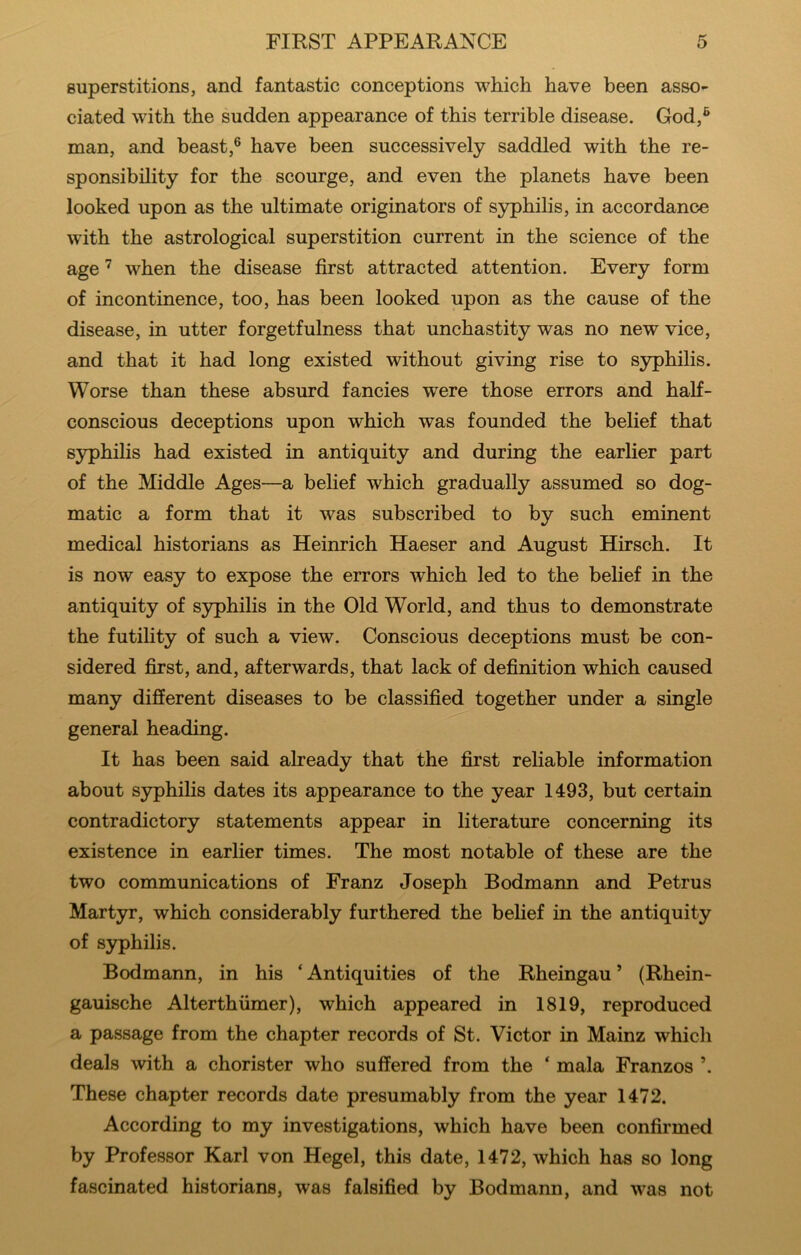 FIRST APPEARANCE superstitions, and fantastic conceptions which have been asso- ciated with the sudden appearance of this terrible disease. God,^ man, and beast,® have been successively saddled with the re- sponsibility for the scourge, and even the planets have been looked upon as the ultimate originators of S37philis, in accordance with the astrological superstition current in the science of the age ^ when the disease first attracted attention. Every form of incontinence, too, has been looked upon as the cause of the disease, in utter forgetfulness that unchastity was no new vice, and that it had long existed without giving rise to S3rphilis. Worse than these absurd fancies were those errors and half- conscious deceptions upon which was founded the belief that syphilis had existed in antiquity and during the earlier part of the Middle Ages—a belief which gradually assumed so dog- matic a form that it was subscribed to by such eminent medical historians as Heinrich Haeser and August Hirsch. It is now easy to expose the errors which led to the behef in the antiquity of syphilis in the Old World, and thus to demonstrate the futility of such a view. Conscious deceptions must be con- sidered first, and, afterwards, that lack of definition which caused many different diseases to be classified together under a single general heading. It has been said already that the first rehable information about syphilis dates its appearance to the year 1493, but certain contradictory statements appear in literature concerning its existence in earlier times. The most notable of these are the two communications of Franz Joseph Bodmann and Petrus Martyr, which considerably furthered the behef in the antiquity of syphilis. Bodmann, in his ‘Antiquities of the Rheingau’ (Rhein- gauische Alterthiimer), which appeared in 1819, reproduced a passage from the chapter records of St. Victor in Mainz which deals with a chorister who suffered from the ‘ mala Franzos ’. These chapter records date presumably from the year 1472. According to my investigations, which have been confirmed by Professor Karl von Hegel, this date, 1472, which has so long fascinated historians, was falsified by Bodmann, and was not