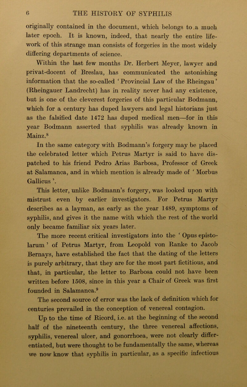 originally contained in the document, which belongs to .a much later epoch. It is known, indeed, that nearly the entire life- work of this strange man consists of forgeries in the most widely differing departments of science. Within the last few months Dr. Herbert Meyer, lawyer and privat-docent of Breslau, has communicated the astonishing information that the so-called ‘ Provincial Law of the Rheingau ’ (Rheingauer Landrecht) has in reality never had any existence, but is one of the cleverest forgeries of this particular Bodmann, which for a century has duped lawyers and legal historians just as the falsified date 1472 has duped medical men—for in this year Bodmann asserted that syphilis was already known in Mainz.® In the same category with Bodmann’s forgery may be placed the celebrated letter which Petrus Martyr is said to have dis- patched to his friend Pedro Arias Barbosa, Professor of Greek at Salamanca, and in which mention is already made of ‘ Morbus Gallicus ’. This letter, unlike Bodmann’s forgery, was looked upon with mistrust even by earlier investigators. For Petrus Martyr describes as a layman, as early as the year 1489, symptoms of syphilis, and gives it the name with which the rest of the world only became famifiar six years later. The more recent critical investigators into the ‘ Opus episto- larum ’ of Petrus Martyr, from Leopold von Ranke to Jacob Bernays, have established the fact that the dating of the letters is purely arbitrary, that they are for the most part fictitious, and that, in particular, the letter to Barbosa could not have been written before 1508, since in this year a Chair of Greek was first founded in Salamanca.^ The second source of error was the lack of definition which for centuries prevailed in the conception of venereal contagion. Up to the time of Ricord, i.e. at the beginning of the second half of the nineteenth century, the three venereal affections, syphilis, venereal ulcer, and gonorrhoea, were not clearly differ- entiated, but were thought to be fundamentally the same, whereas we now know that syphilis in particular, as a specific infectious