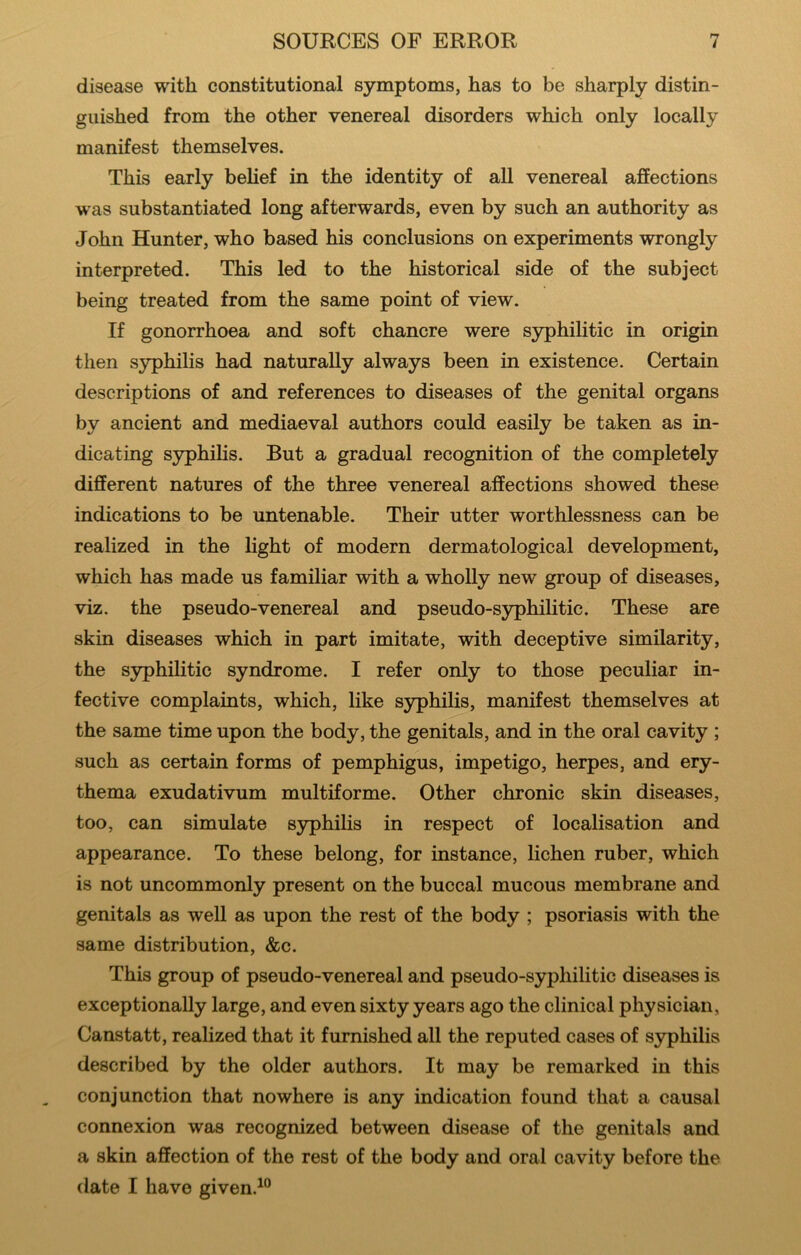 disease with constitutional symptoms, has to be sharply distin- guished from the other venereal disorders which only locally manifest themselves. This early belief in the identity of all venereal affections was substantiated long afterwards, even by such an authority as John Hunter, who based his conclusions on experiments wrongly interpreted. This led to the historical side of the subject being treated from the same point of view. If gonorrhoea and soft chancre were syphilitic in origin then syphilis had naturally always been in existence. Certain descriptions of and references to diseases of the genital organs by ancient and mediaeval authors could easily be taken as in- dicating syphihs. But a gradual recognition of the completely different natures of the three venereal affections showed these indications to be untenable. Their utter worthlessness can be realized in the light of modern dermatological development, which has made us familiar with a wholly new group of diseases, viz. the pseudo-venereal and pseudo-syphilitic. These are skin diseases which in part imitate, with deceptive similarity, the syphilitic syndrome. I refer only to those peculiar in- fective complaints, which, like syphilis, manifest themselves at the same time upon the body, the genitals, and in the oral cavity ; such as certain forms of pemphigus, impetigo, herpes, and ery- thema exudativum multiforme. Other chronic skin diseases, too, can simulate syphilis in respect of localisation and appearance. To these belong, for instance, lichen ruber, which is not uncommonly present on the buccal mucous membrane and genitals as well as upon the rest of the body ; psoriasis with the same distribution, &c. This group of pseudo-venereal and pseudo-syphilitic diseases is exceptionally large, and even sixty years ago the clinical physician, Canstatt, realized that it furnished all the reputed cases of syphilis described by the older authors. It may be remarked in this conjunction that nowhere is any indication found that a causal connexion was recognized between disease of the genitals and a skin affection of the rest of the body and oral cavity before the date I have given.^°