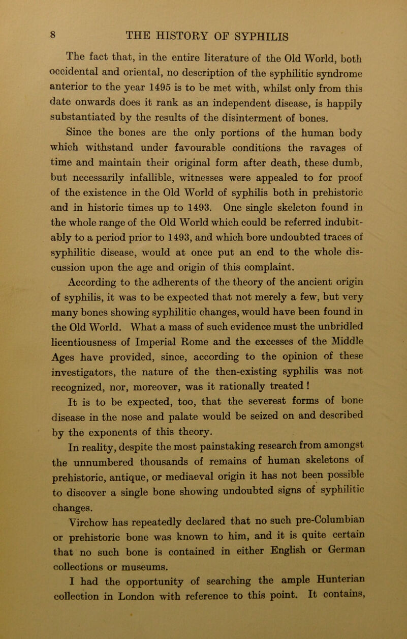 The fact that, in the entire literature of the Old World, both occidental and oriental, no description of the syphilitic syndrome anterior to the year 1495 is to be met with, whilst only from this date onwards does it rank as an independent disease, is happily substantiated by the results of the disinterment of bones. Since the bones are the only portions of the human body which withstand under favourable conditions the ravages of time and maintain their original form after death, these dumb, but necessarily infallible, witnesses were appealed to for proof of the existence in the Old World of syphihs both in prehistoric and in historic times up to 1493. One single skeleton found in the whole range of the Old World which could be referred indubit- ably to a period prior to 1493, and which bore undoubted traces of syphilitic disease, would at once put an end to the whole dis- cussion upon the age and origin of this complaint. According to the adherents of the theory of the ancient origin of syphilis, it was to be expected that not merely a few, but very many bones showing syphilitic changes, would have been found in the Old World. What a mass of such evidence must the unbridled licentiousness of Imperial Rome and the excesses of the Middle Ages have provided, since, according to the oj)inion of these investigators, the nature of the then-existing syphilis was not recognized, nor, moreover, was it rationally treated! It is to be expected, too, that the severest forms of bone disease in the nose and palate would be seized on and described by the exponents of this theory. In reality, despite the most painstaking research from amongst the unnumbered thousands of remains of human skeletons of prehistoric, antique, or mediaeval origin it has not been possible to discover a single bone showing undoubted signs of syphilitic changes. Virchow has repeatedly declared that no such pre-Columbian or prehistoric bone was known to him, and it is quite certain that no such bone is contained in either English or German collections or museums. I had the opportunity of searching the ample Hunterian collection in London with reference to this point. It contains.