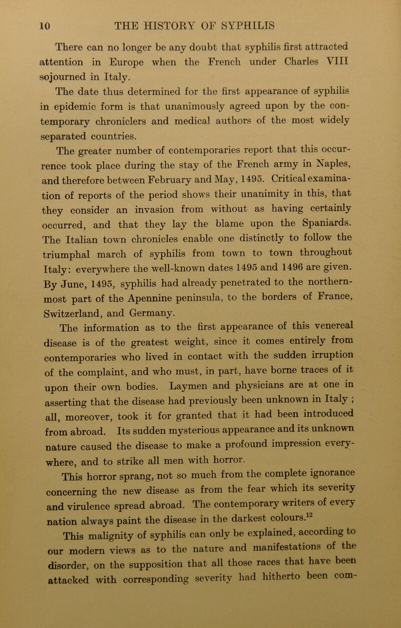 There can no longer be any doubt that syphilis first attracted attention in Europe when the French under Charles VIII sojourned in Italy. The date thus determined for the first appearance of syphilis in epidemic form is that unanimously agreed upon by the con- temporary chroniclers and medical authors of the most widely separated countries. The greater number of contemporaries report that this occur- rence took place during the stay of the French army in Naples, and therefore between February and May, 1495. Critical examina- tion of reports of the period shows their unanimity in this, that they consider an invasion from without as having certainly occurred, and that they lay the blame upon the Spaniards. The Italian town chronicles enable one distinctly to follow the triumphal march of syphilis from town to town throughout Italy I ever3Twhere the well-known dates 1495 and 1496 are given. By June, 1495, syphilis had already penetrated to the northern- most part of the Apennine peninsula, to the borders of France, Switzerland, and Germany. The information as to the first appearance of this venereal disease is of the greatest weight, since it comes entirely from contemporaries who lived in contact with the sudden irruption of the complaint, and who must, in part, have borne traces of it upon their own bodies. Laymen and physicians are at one in asserting that the disease had previously been unknown in Italy ; all, moreover, took it for granted that it had been introduced from abroad. Its sudden mysterious appearance and its unknown nature caused the disease to make a profound impression every- where, and to strike all men with horror. This horror sprang, not so much from the complete ignorance concerning the new disease as from the fear which its severity and virulence spread abroad. The contemporary writers of every nation always paint the disease in the darkest colours.^^ This malignity of syphilis can only be explained, according to our modern views as to the nature and manifestations of the disorder, on the supposition that all those races that have been attacked with corresponding severity had hitherto been com-