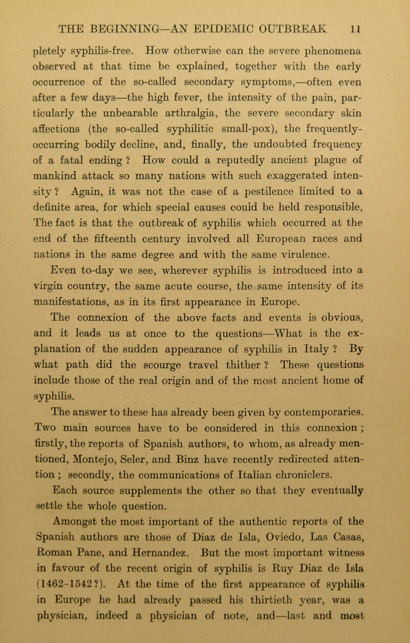 pletely syphilis-free. How otherwise can the severe phenomena observed at that time be explained, together with the early occurrence of the so-called secondary symptoms,—often even after a few days—the high fever, the intensity of the pain, par- ticularly the unbearable arthralgia, the severe secondary skin affections (the so-called syphilitic smaU-pox), the frequently- occurring bodily decline, and, finally, the undoubted frequency of a fatal ending ? How could a reputedly ancient plague of mankind attack so many nations with such exaggerated inten- sity ? Again, it was not the case of a pestilence limited to a definite area, for which special causes could be held responsible. The fact is that the outbreak of syphilis which occurred at the end of the fifteenth century involved all European races and nations in the same degree and with the same virulence. Even to-day we see, wherever syphilis is introduced into a virgin country, the same acute course, the same intensity of its manifestations, as in its first appearance in Europe. The connexion of the above facts and events is obvious, and it leads us at once to the questions—What is the ex- planation of the sudden appearance of syphilis in Italy ? By what path did the scourge travel thither ? These questions include those of the real origin and of the most ancient home of syphihs. The answer to these has already been given by contemporaries. Two main sources have to be considered in this connexion ; firstly, the reports of Spanish authors, to whom, as already men- tioned, Montejo, Seler, and Binz have recently redirected atten- tion ; secondly, the communications of Italian chroniclers. Each source supplements the other so that they eventually settle the whole question. Amongst the most important of the authentic reports of the Spanish authors are those of Diaz de Isla, Oviedo, Las Casas, Roman Pane, and Hernandez. But the most important witness in favour of the recent origin of syphilis is Ruy Diaz de Isla (1462-1642?). At the time of the first appearance of syphilis in Europe he had already passed his thirtieth year, was a physician, indeed a physician of note, and—last and most