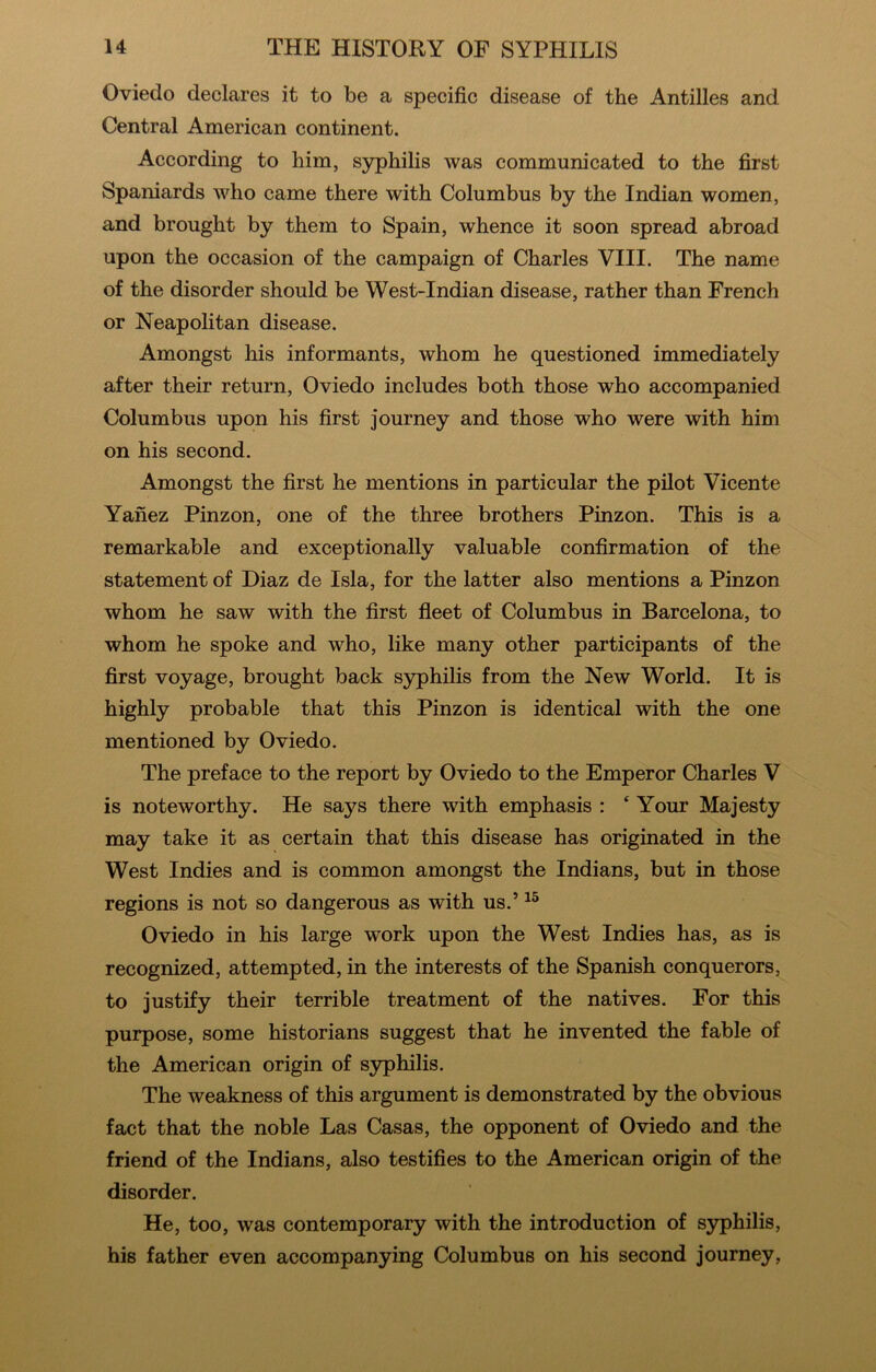 Oviedo declares it to be a specific disease of the Antilles and Central American continent. According to him, syphilis was communicated to the first Spaniards who came there with Columbus by the Indian women, and brought by them to Spain, whence it soon spread abroad upon the occasion of the campaign of Charles VIII. The name of the disorder should be West-Indian disease, rather than French or Neapolitan disease. Amongst his informants, whom he questioned immediately after their return, Oviedo includes both those who accompanied Columbus upon his first Journey and those who were with him on his second. Amongst the first he mentions in particular the pilot Vicente Yanez Pinzon, one of the three brothers Pinzon. This is a remarkable and exceptionally valuable confirmation of the statement of Diaz de Isla, for the latter also mentions a Pinzon whom he saw with the first fleet of Columbus in Barcelona, to whom he spoke and who, like many other participants of the first voyage, brought back S3rphilis from the New World. It is highly probable that this Pinzon is identical with the one mentioned by Oviedo. The preface to the report by Oviedo to the Emperor Charles V is noteworthy. He says there with emphasis : * Your Majesty may take it as certain that this disease has originated in the West Indies and is common amongst the Indians, but in those regions is not so dangerous as with us.’ Oviedo in his large work upon the West Indies has, as is recognized, attempted, in the interests of the Spanish conquerors, to justify their terrible treatment of the natives. For this purpose, some historians suggest that he invented the fable of the American origin of syphilis. The weakness of this argument is demonstrated by the obvious fact that the noble Las Casas, the opponent of Oviedo and the friend of the Indians, also testifies to the American origin of the disorder. He, too, was contemporary with the introduction of syphilis, his father even accompanying Columbus on his second journey,