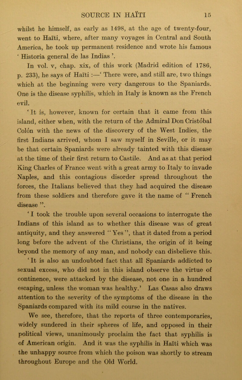 whilst he himself, as early as 1498, at the age of twenty-four, went to Haiti, where, after many voyages in Central and South America, he took up permanent residence and wrote his famous ‘ Historia general de las Indias In vol. V, chap, xix, of this work (Madrid edition of 1786, p. 233), he says of Haiti :—‘ There were, and still are, two things which at the beginning were very dangerous to the Spaniards. One is the disease syphilis, which in Italy is known as the French evil. ‘ It is, however, known for certain that it came from this island, either when, with the return of the Admiral Don Cristobal Colon with the news of the discovery of the West Indies, the first Indians arrived, whom I saw inyseK in Seville, or it may be that certain Spaniards were already tainted with this disease at the time of their first return to Castile. And as at that period King Charles of France went with a great army to Italy to invade Naples, and this contagious disorder spread throughout the forces, the Italians believed that they had acquired the disease from these soldiers and therefore gave it the name of ‘‘ French disease ”. ‘ I took the trouble upon several occasions to interrogate the Indians of this island as to whether this disease was of great antiquity, and they answered “ Yes ”, that it dated from a period long before the advent of the Christians, the origin of it being beyond the memory of any man, and nobody can disbelieve this. ‘ It is also an undoubted fact that all Spaniards addicted to sexual excess, who did not in this island observe the virtue of continence, were attacked by the disease, not one in a hundred escaping, unless the woman was healthy.’ Las Casas also draws attention to the severity of the symptoms of the disease in the Spaniards compared with its mild course in the natives. We see, therefore, that the reports of three contemporaries, widely sundered in their spheres of life, and opposed in their political views, unanimously proclaim the fact that syphilis is of American origin. And it was the syphilis in Haiti which was the unhappy source from which the poison was shortly to stream throughout Europe and the Old World.