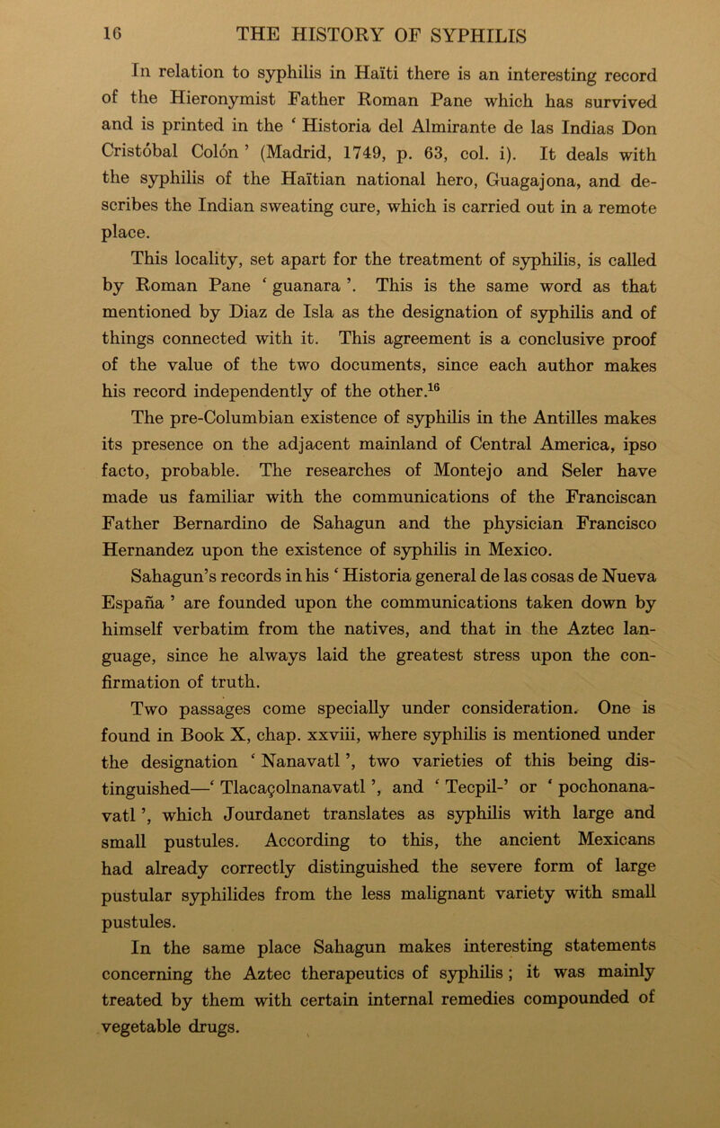 In relation to syphilis in Haiti there is an interesting record of the Hieronymist Father Roman Pane which has survived and is printed in the ‘ Historia del Almirante de las Indias Don Cristobal Colon ’ (Madrid, 1749, p. 63, col. i). It deals with the syphilis of the Haitian national hero, Guagajona, and de- scribes the Indian sweating cure, which is carried out in a remote place. This locality, set apart for the treatment of syphilis, is called by Roman Pane ‘ guanara ’. This is the same word as that mentioned by Diaz de Isla as the designation of syphilis and of things connected with it. This agreement is a conclusive proof of the value of the two documents, since each author makes his record independently of the other.^® The pre-Columbian existence of syphilis in the Antilles makes its presence on the adjacent mainland of Central America, ipso facto, probable. The researches of Monte jo and Seler have made us familiar with the communications of the Franciscan Father Bernardino de Sahagun and the physician Francisco Hernandez upon the existence of syphilis in Mexico. Sahagun’s records in his ‘ Historia general de las cosas de Nueva Espana ’ are founded upon the communications taken down by himself verbatim from the natives, and that in the Aztec lan- guage, since he always laid the greatest stress upon the con- firmation of truth. Two passages come specially under consideration. One is found in Book X, chap, xxviii, where syphilis is mentioned under the designation ‘ Nanavatl ’, two varieties of this being dis- tinguished—‘ Tlaca9olnanavatl ’, and ‘ Tecpil-’ or ‘ pochonana- vatl ’, which Jourdanet translates as syphilis with large and small pustules. According to this, the ancient Mexicans had already correctly distinguished the severe form of large pustular S3philides from the less malignant variety with small pustules. In the same place Sahagun makes interesting statements concerning the Aztec therapeutics of syphilis; it was mainly treated by them with certain internal remedies compounded of vegetable drugs.