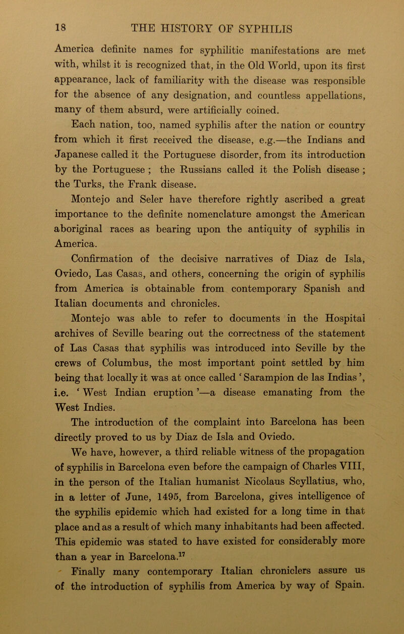 America definite names for S3rphilitic manifestations are met with, whilst it is recognized that, in the Old World, upon its first appearance, lack of familiarity with the disease was responsible for the absence of any designation, and countless appellations, many of them absurd, were artificially coined. Each nation, too, named syphilis after the nation or country from which it first received the disease, e.g.—the Indians and Japanese called it the Portuguese disorder, from its introduction by the Portuguese ; the Russians called it the Polish disease ; the Turks, the Frank disease. Monte jo and Seler have therefore rightly ascribed a great importance to the definite nomenclature amongst the American aboriginal races as bearing upon the antiquity of S3phihs in America. Confirmation of the decisive narratives of Diaz de Isla, Oviedo, Las Casas, and others, concerning the origin of syphilis from America is obtainable from contemporary Spanish and Italian documents and chronicles. Monte jo was able to refer to documents in the Hospital archives of Seville bearing out the correctness of the statement of Las Casas that syphilis was introduced into Seville by the crews of Columbus, the most important point settled by him being that locally it was at once called ‘ Sarampion de las Indias i.e. * West Indian eruption ’—a disease emanating from the West Indies. The introduction of the complaint into Barcelona has been directly proved to us by Diaz de Isla and Oviedo. We have, however, a third reliable witness of the propagation of syphilis in Barcelona even before the campaign of Charles VIII, in the person of the Italian humanist Nicolaus Scyllatius, who, in a letter of June, 1495, from Barcelona, gives intelligence of the syphilis epidemic which had existed for a long time in that place and as a result of which many inhabitants had been affected. This epidemic was stated to have existed for considerably more than a year in Barcelona.^’ Finally many contemporary Italian chroniclers assure us of the introduction of S3q)hilis from America by way of Spain.