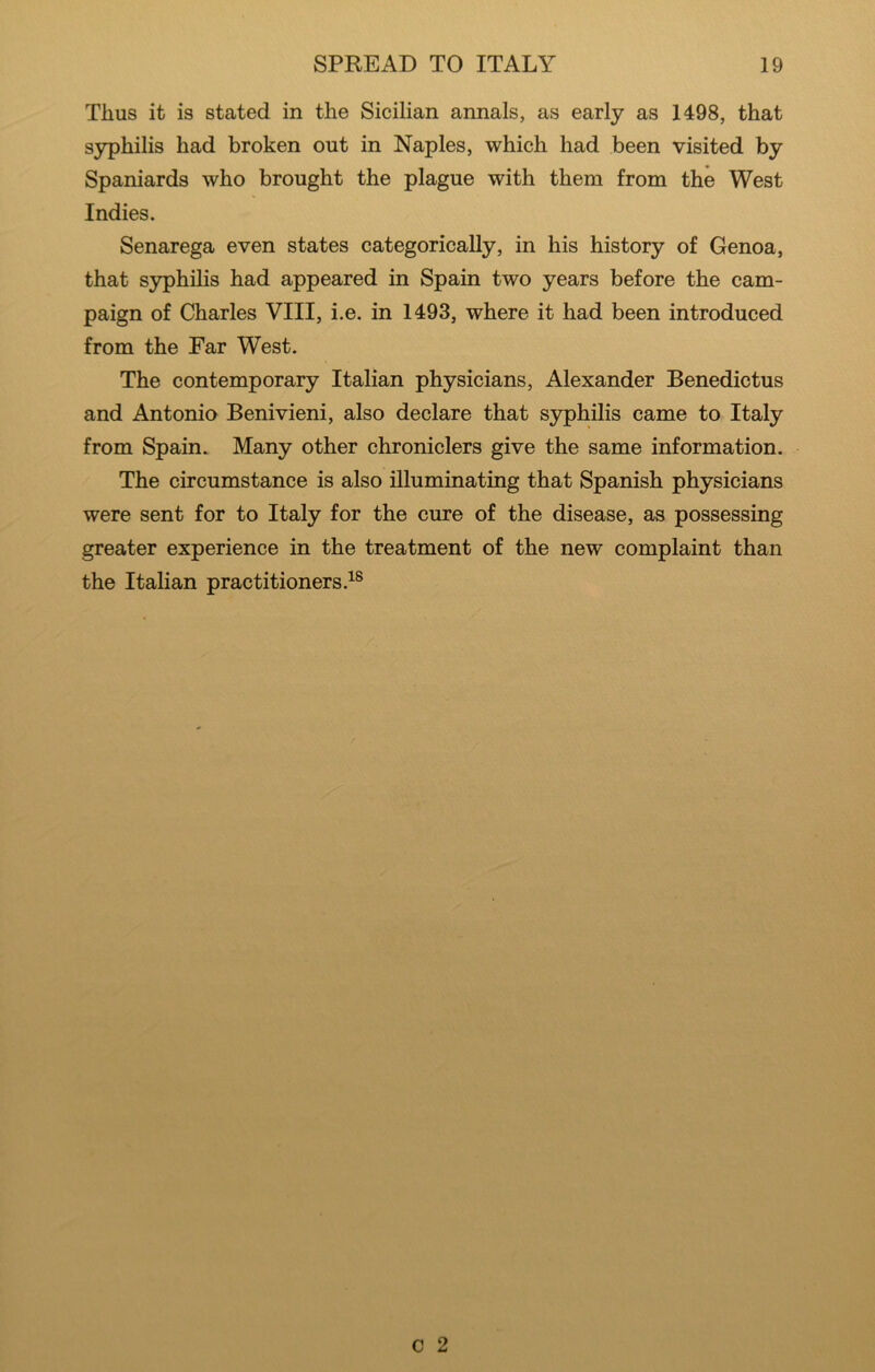 Thus it is stated in the Sicilian annals, as early as 1498, that syphilis had broken out in Naples, which had been visited by Spaniards who brought the plague with them from the West Indies. Senarega even states categorically, in his history of Genoa, that syphilis had appeared in Spain two years before the cam- paign of Charles VIII, i.e. in 1493, where it had been introduced from the Far West. The contemporary Italian physicians, Alexander Benedictus and Antonio Benivieni, also declare that syphilis came to Italy from Spain. Many other chroniclers give the same information. The circumstance is also illuminating that Spanish physicians were sent for to Italy for the cure of the disease, as possessing greater experience in the treatment of the new complaint than the Italian practitioners.^®