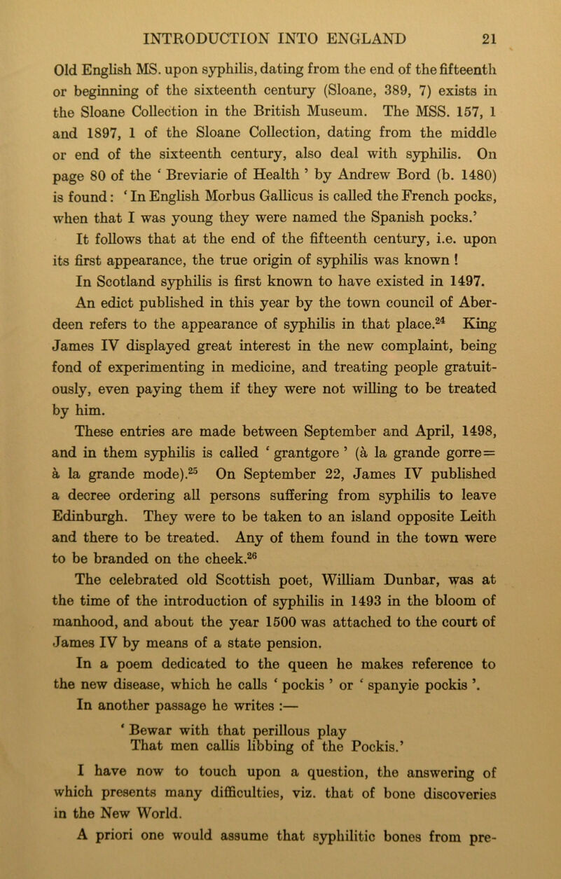 Old English MS. upon syphilis, dating from the end of the fifteenth or beginning of the sixteenth century (Sloane, 389, 7) exists in the Sloane Collection in the British Museum. The MSS. 157, 1 and 1897, 1 of the Sloane Collection, dating from the middle or end of the sixteenth century, also deal with syphilis. On page 80 of the ‘ Breviarie of Health ’ by Andrew Bord (b. 1480) is found: ‘ In English Morbus Gallicus is called the French pocks, when that I was young they were named the Spanish pocks.’ It follows that at the end of the fifteenth century, i.e. upon its first appearance, the true origin of S3rphilis was known ! In Scotland syphilis is first known to have existed in 1497. An edict published in this year by the town council of Aber- deen refers to the appearance of syphilis in that place.^^ King James IV displayed great interest in the new complaint, being fond of experimenting in medicine, and treating people gratuit- ously, even paying them if they were not willing to be treated by him. These entries are made between September and April, 1498, and in them syphilis is called ‘ grantgore ’ (a la grande gorre= a la grande mode).^^ On September 22, James IV published a decree ordering all persons suffering from syphilis to leave Edinburgh. They were to be taken to an island opposite Leith and there to be treated. Any of them found in the town were to be branded on the cheek. The celebrated old Scottish poet, William Dunbar, was at the time of the introduction of syphilis in 1493 in the bloom of manhood, and about the year 1500 was attached to the court of James IV by means of a state pension. In a poem dedicated to the queen he makes reference to the new disease, which he calls  pockis ’ or ‘ spanyie pockis ’. In another passage he writes :— * Bewar with that perillous play That men callis libbing of the Pockis.’ I have now to touch upon a question, the answering of which presents many difficulties, viz. that of bone discoveries in the New World. A priori one would assume that S3q)hilitic bones from pre-