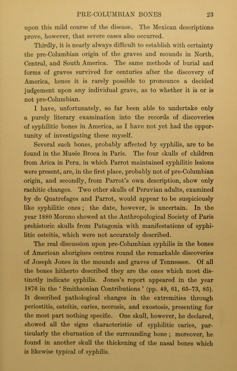 upon this mild course of the disease. The Mexican descriptions prove, however, that severe cases also occurred. Thirdly, it is nearly always difficult to establish with certainty the pre-Columbian origin of the graves and mounds in North, Central, and South America. The same methods of burial and forms of graves survived for centuries after the discovery of America, hence it is rarely possible to pronounce a decided judgement upon any individual grave, as to whether it is or is not pre-Columbian. I have, unfortunately, so far been able to undertake only a purely literary examination into the records of discoveries of syphilitic bones in America, as I have not yet had the oppor- tunity of investigating these myself. Several such bones, probably affected by syphilis, are to be found in the Musee Broca in Paris. The four skulls of children from Arica in Peru, in which Parrot maintained S3rphilitic lesions were present, are, in the first place, probably not of pre-Columbian origin, and secondly, from Parrot’s own description, show only rachitic changes. Two other skulls of Peruvian adults, examined by de Quatrefages and Parrot, would appear to be suspiciously like syphilitic ones ; the date, however, is uncertain. In the year 1880 Moreno showed at the Anthropological Society of Paris prehistoric skulls from Patagonia with manifestations of syphi- litic osteitis, which were not accurately described. The real discussion upon pre-Columbian syphilis in the bones of American aborigines centres round the remarkable discoveries of Joseph Jones in the mounds and graves of Tennessee. Of all the bones hitherto described they are the ones which most dis- tinctly indicate S3rphilis. Jones’s report appeared in the year 1876 in the * Smithsonian Contributions ’ (pp. 49, 61, 65-73, 85). It described pathological changes in the extremities through periostitis, osteitis, caries, necrosis, and exostosis, presenting for the most part nothing specific. One skull, however, he declared, showed all the signs characteristic of S3rphilitic caries, par- ticularly the eburnation of the surrounding bone ; moreover, he found in another skull the thickening of the nasal bones which is likewise typical of syphilis.