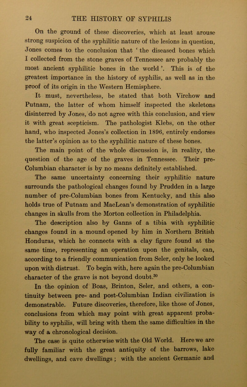 On the ground of these discoveries, which at least arouse strong suspicion of the syphilitic nature of the lesions in question, Jones comes to the conclusion that ‘ the diseased bones which I collected from the stone graves of Tennessee are probably the most ancient S5rphilitic bones in the world This is of the greatest importance in the history of sjrphilis, as well as in the proof of its origin in the Western Hemisphere. It must, nevertheless, be stated that both Virchow and Putnam, the latter of whom himself inspected the skeletons disinterred by Jones, do not agree with this conclusion, and view it with great scepticism. The pathologist Klebs, on the other hand, who inspected Jones’s collection in 1896, entirely endorses the latter’s opinion as to the syphilitic nature of these bones. The main point of the whole discussion is, in reality, the question of the age of the graves in Tennessee. Their pre- Columbian character is by no means definitely established. The same uncertainty concerning their syphilitic nature surrounds the pathological changes found by Prudden in a large number of pre-Columbian bones from Kentucky, and this also holds true of Putnam and MacLean’s demonstration of syphilitic changes in skulls from the Morton collection in Philadelphia. The description also by Ganns of a tibia with syphilitic changes found in a mound opened by him in Northern British Honduras, which he connects with a clay figure found at the same time, representing an operation upon the genitals, can, according to a friendly communication from Seler, only be looked upon with distrust. To begin with, here again the pre-Columbian character of the grave is not beyond doubt.®® In the opinion of Boas, Brinton, Seler, and others, a con- tinuity between pre- and post-Columbian Indian civilization is demonstrable. Future discoveries, therefore, like those of Jones, conclusions from which may point with great apparent proba- bility to syphilis, will bring with them the same difficulties in the way of a chronological decision. The case is quite otherwise with the Old World. Here we are fully familiar with the great antiquity of the barrows, lake dwellings, and cave dwellings ; with the ancient Germanic and