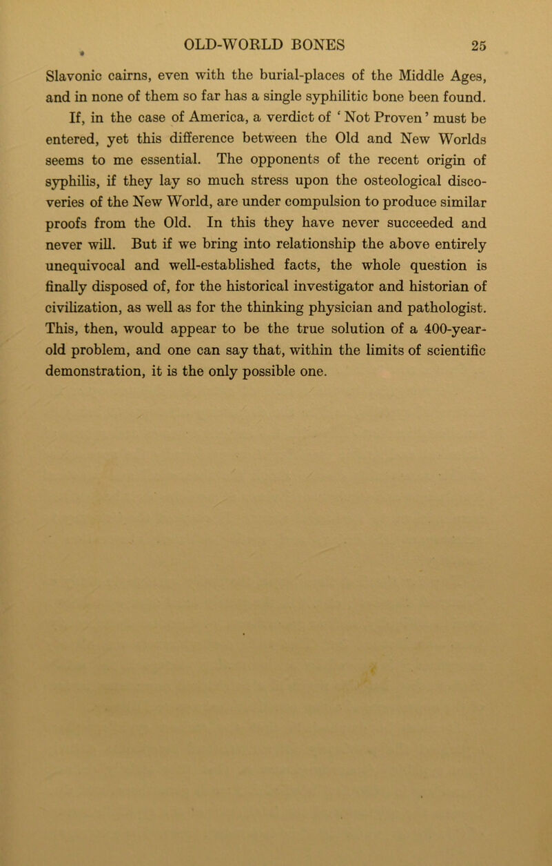 « Slavonic cairns, even with the burial-places of the Middle Ages, and in none of them so far has a single syphilitic bone been found. If, in the case of America, a verdict of ‘ Not Proven ’ must be entered, yet this difference between the Old and New Worlds seems to me essential. The opponents of the recent origin of syphilis, if they lay so much stress upon the osteological disco- veries of the New World, are under compulsion to produce similar proofs from the Old. In this they have never succeeded and never will. But if we bring into relationship the above entirely unequivocal and well-estabhshed facts, the whole question is finally disposed of, for the historical investigator and historian of civilization, as well as for the thinking physician and pathologist. This, then, would appear to be the true solution of a 400-year- old problem, and one can say that, within the limits of scientific demonstration, it is the only possible one.