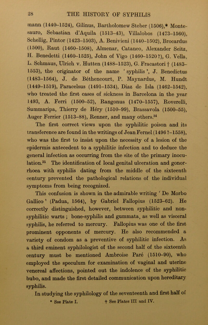 mann (1440-1524), Gilinus, Bartholomew Steber (1506),* Monte- sauro, Sebastian d’Aquila (1513-43), Villalobos (1473-1560), Schellig, Pintor (1423-1503), A. Benivieni (1440-1502), Brocardus (1500), Rant (1460-1508), Almenar, Cataneo, Alexander Seitz, H. Benedetti (1460-1525), John of Vigo (1460-1520?), G. Vella, L. Schmaus, Ulrich v. Hutten (1488-1523), G. Fracastori f (1483- 1553), the originator of the name ‘ syphilis *, J. Benedictus (1483-1564), J, de Bethencourt, P. Maynardus, M. Hundt (1449-1519), Paracelsus (1491-1534), Diaz de Isla (1462-1542), who treated the first cases of sickness in Barcelona in the year 1493, A. Ferri (1500-52), Rangonus (1470-1557), Roverelli, Summaripa, Thierry de Hery (1510-99), Brassavola (1500-55), Auger Ferrier (1513-88), Renner, and many others.®^ The first correct views upon the syphilitic poison and its transference are found in the writings of JeanFernel (1496 ?-1558), who was the first to insist upon the necessity of a lesion of the epidermis antecedent to a syphilitic infection and to deduce the general infection as occurring from the site of the primary inocu- lation.^® The identification of local genital ulceration and gonor- rhoea with syphilis dating from the middle of the sixteenth century prevented the pathological relations of the individual symptoms from being recognized. This confusion is shown in the admirable writing ^ De Morbo Gallico ’ (Padua, 1564), by Gabriel Fallopius (1523-62). He correctly distinguished, however, between syphilitic and non- syphilitic warts ; bone-syphilis and gummata, as well as visceral syphilis, he referred to mercury. Fallopius was one of the first prominent opponents of mercury. He also recommended a variety of condom as a preventive of syphilitic infection. As a third eminent syphilologist of the second half of the sixteenth century must be mentioned Ambroise Pare (1510-90), who employed the speculum for examination of vaginal and uterine venereal affections, pointed out the indolence of the syphilitic bubo, and made the first detailed communication upon hereditary S3q)hilis. In studying the syphilology of the seventeenth and first half of t See Plates III and IV. * See Plate I.