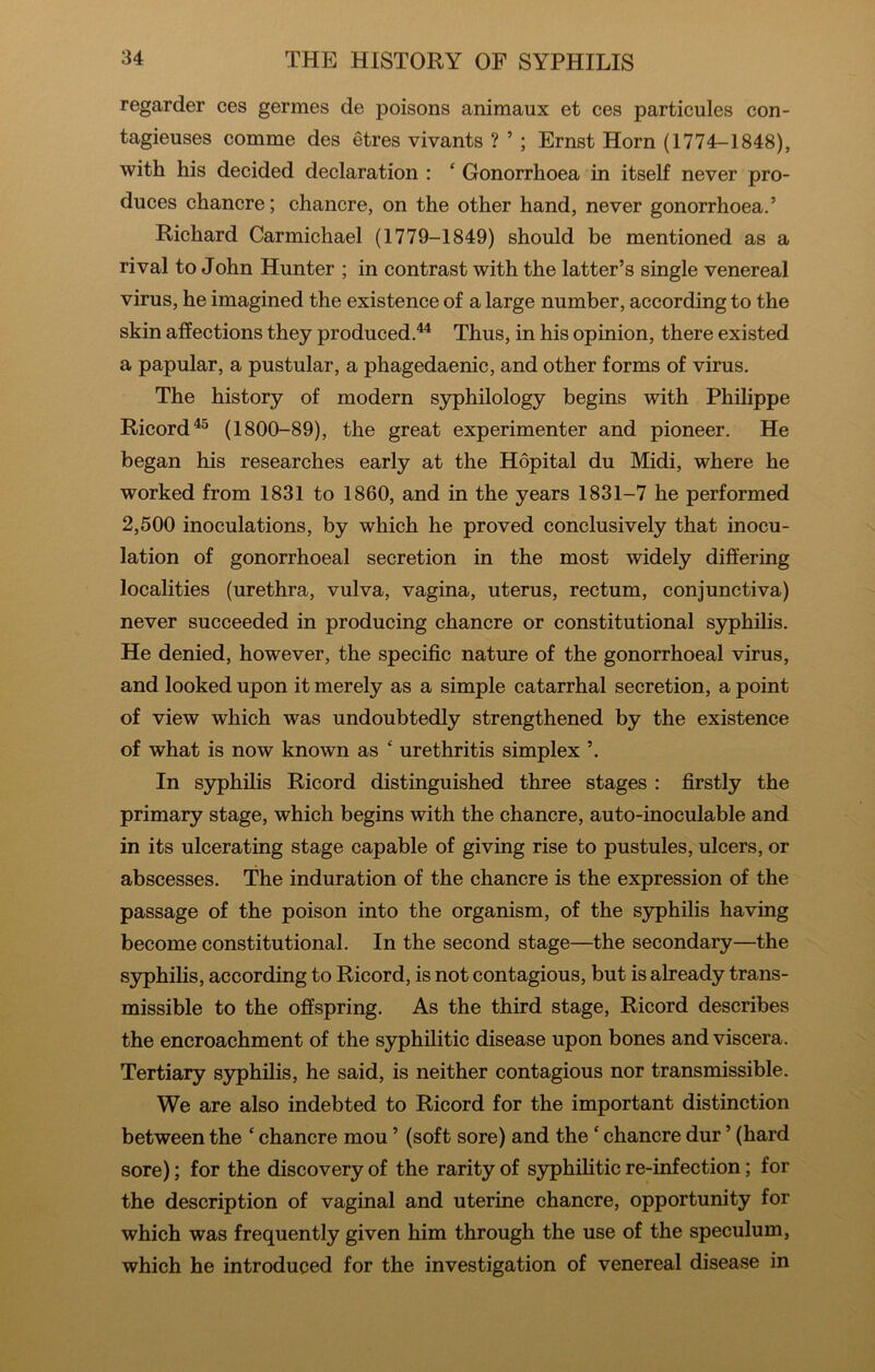 regarder ces germes de poisons animaux et ces particules con- tagieuses comme des etres vivants ? ’ ; Ernst Horn (1774-1848), with his decided declaration : ‘ Gonorrhoea in itself never pro- duces chancre; chancre, on the other hand, never gonorrhoea.’ Richard Carmichael (1779-1849) should be mentioned as a rival to John Hunter ; in contrast with the latter’s single venereal virus, he imagined the existence of a large number, according to the skin affections they produced.^ Thus, in his opinion, there existed a papular, a pustular, a phagedaenic, and other forms of virus. The history of modern syphilology begins with Philippe Ricord^^ (1800-89), the great experimenter and pioneer. He began his researches early at the Hopital du Midi, where he worked from 1831 to 1860, and in the years 1831-7 he performed 2,500 inoculations, by which he proved conclusively that inocu- lation of gonorrhoeal secretion in the most widely differing localities (urethra, vulva, vagina, uterus, rectum, conjunctiva) never succeeded in producing chancre or constitutional syphilis. He denied, however, the specific nature of the gonorrhoeal virus, and looked upon it merely as a simple catarrhal secretion, a point of view which was undoubtedly strengthened by the existence of what is now known as ‘ urethritis simplex ’. In syphilis Ricord distinguished three stages : firstly the primary stage, which begins with the chancre, auto-inoculable and in its ulcerating stage capable of giving rise to pustules, ulcers, or abscesses. The induration of the chancre is the expression of the passage of the poison into the organism, of the syphilis having become constitutional. In the second stage—the secondary—the syphilis, according to Ricord, is not contagious, but is already trans- missible to the offspring. As the third stage, Ricord describes the encroachment of the syphilitic disease upon bones and viscera. Tertiary syphilis, he said, is neither contagious nor transmissible. We are also indebted to Ricord for the important distinction between the ‘ chancre mou ’ (soft sore) and the ‘ chancre dur ’ (hard sore); for the discovery of the rarity of syphihtic re-infection; for the description of vaginal and uterine chancre, opportunity for which was frequently given him through the use of the speculum, which he introduced for the investigation of venereal disease in