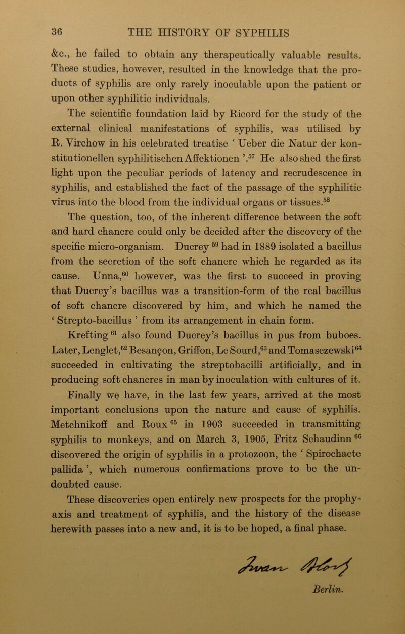 &c., he failed to obtain any therapeutically valuable results. These studies, however, resulted in the knowledge that the pro- ducts of syphilis are only rarely inoculable upon the patient or upon other syphilitic individuals. The scientific foundation laid by Ricord for the study of the external clinical manifestations of syphilis, was utilised by R. Virchow in his celebrated treatise ‘ Ueber die Natur der kon- stitutionellen syphilitischen AffektionenHe also shed the first light upon the peculiar periods of latency and recrudescence in syphilis, and established the fact of the passage of the syphilitic virus into the blood from the individual organs or tissues. The question, too, of the inherent difference between the soft and hard chancre could only be decided after the discovery of the specific micro-organism. Ducrey had in 1889 isolated a bacillus from the secretion of the soft chancre which he regarded as its cause. Unna,®® however, was the first to succeed in proving that Ducrey’s bacillus was a transition-form of the real bacillus of soft chancre discovered by him, and which he named the ‘ Strepto-bacillus ’ from its arrangement in chain form. Krefting also found Ducrey’s bacillus in pus from buboes. Later, Lenglet,®^ Besan9on, Griffon, Le Sourd,®® and Tomasczewski®^ succeeded in cultivating the streptobaciUi artificially, and in producing soft chancres in man by inoculation with cultures of it. Finally we have, in the last few years, arrived at the most important conclusions upon the nature and cause of syphilis. Metchnikoff and Roux ®^ in 1903 succeeded in transmitting syphilis to monkeys, and on March 3, 1905, Fritz Schaudinn®® discovered the origin of S3q)hilis in a protozoon, the ‘ Spirochaete pallida ’, which numerous confirmations prove to be the un- doubted cause. These discoveries open entirely new prospects for the prophy- axis and treatment of syphilis, and the history of the disease herewith passes into a new and, it is to be hoped, a final phase. Berlin.