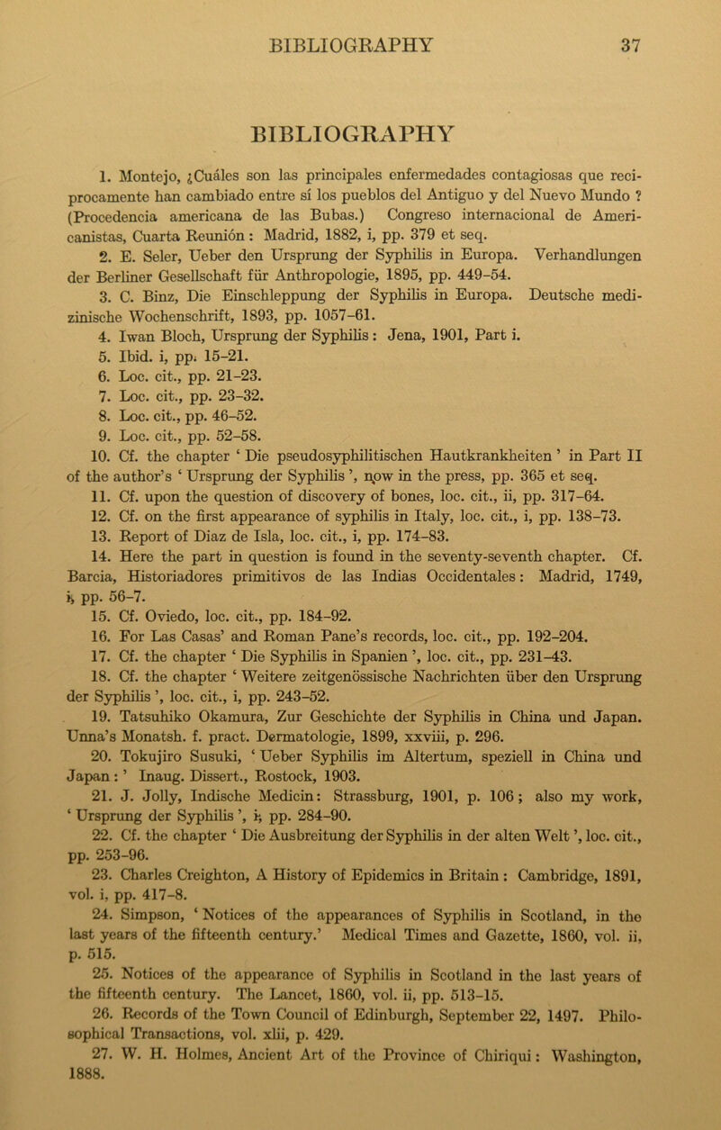 BIBLIOGRAPHY 1. Monte jo, jCuales son las principales enfermedades contagiosas que reci- procamente ban cambiado entre si los pueblos del Antiguo y del Nuevo Mundo ? (Procedencia americana de las Bubas.) Congreso internacional de Ameri- canistas, Cuarta Reunion: Madrid, 1882, i, pp. 379 et seq. 2. E. Seler, Ueber den Ursprung der Sypbibs in Europa. Verbandlungen der Berliner Gesellscbaft fiir Antbropologie, 1895, pp. 449-54. 3. C. Binz, Die Einscbleppung der Sypbibs in Europa. Deutsche medi- ziniscbe Wocbenscbrift, 1893, pp. 1057-61. 4. Iwan Blocb, Ursprung der Sypbibs : Jena, 1901, Part i. 5. Ibid, i, ppi 15-21. 6. Loc. cit., pp. 21-23. 7. Loc. cit., pp. 23-32. 8. Loc. cit., pp. 46-52. 9. Loc. cit., pp. 52-58. 10. Cf. tbe chapter ‘ Die pseudosypbibtiscben Hautkrankbeiten ’ in Part II of the author’s ‘ Ursprung der Sypbibs ’, npw in the press, pp. 365 et seq. 11. Cf. upon tbe question of discovery of bones, loc. cit., ii, pp. 317-64. 12. Cf. on tbe first appearance of sypbibs in Italy, loc. cit., i, pp. 138-73. 13. Report of Diaz de Isla, loc. cit., i, pp. 174-83. 14. Here tbe part in question is found in tbe seventy-seventh chapter. Cf. Barcia, Historiadores primitives de las Indias Occidentales: Madrid, 1749, pp. 56-7. 15. Cf. Oviedo, loc. cit., pp. 184-92. 16. For Las Casas’ and Roman Pane’s records, loc. cit., pp. 192-204. 17. Cf. the chapter ‘ Die SjTpbibs in Spanien ’, loc. cit., pp. 231-43. 18. Cf. the chapter ‘ Weitere zeitgenossiscbe Nacbricbten fiber den Ursprung der Sypbibs ’, loc. cit., i, pp. 243-52. 19. Tatsubiko Okamura, Zur Gescbicbte der Sypbibs in China und Japan. Unna’s Monatsb. f. pract. Dermatologie, 1899, xxvbi, p. 296. 20. Tokujiro Susuki, ‘ Ueber Sypbibs im Altertum, speziell in China und Japan ; ’ Inaug. Dissert., Rostock, 1903. 21. J. Jolly, Indiscbe Medicin; Strassburg, 1901, p. 106; also my work, ‘ Ursprung der S3rpbibs ’, i, pp. 284-90. 22. Cf. the chapter ‘ Die Ausbreitung der Sypbibs in der alten Welt ’, loc. cit., pp. 253-96. 23. Charles Creighton, A History of Epidemics in Britain : Cambridge, 1891, vol. i, pp. 417-8. 24. Simpson, ‘ Notices of the appearances of Syphilis in Scotland, in tbe last years of tbe fifteenth century.’ Medical Times and Gazette, 1860, vol. ii, p. 515. 25. Notices of the appearance of S3q)hibs in Scotland in the last years of the fifteenth century. The Lancet, 1860, vol. ii, pp. 513-15. 26. Records of the Town Council of Edinburgh, September 22, 1497. Philo- sophical Transactions, vol. xbi, p. 429. 27. W. H. Holmes, Ancient Art of the Province of Chiriqui: Washington, 1888.