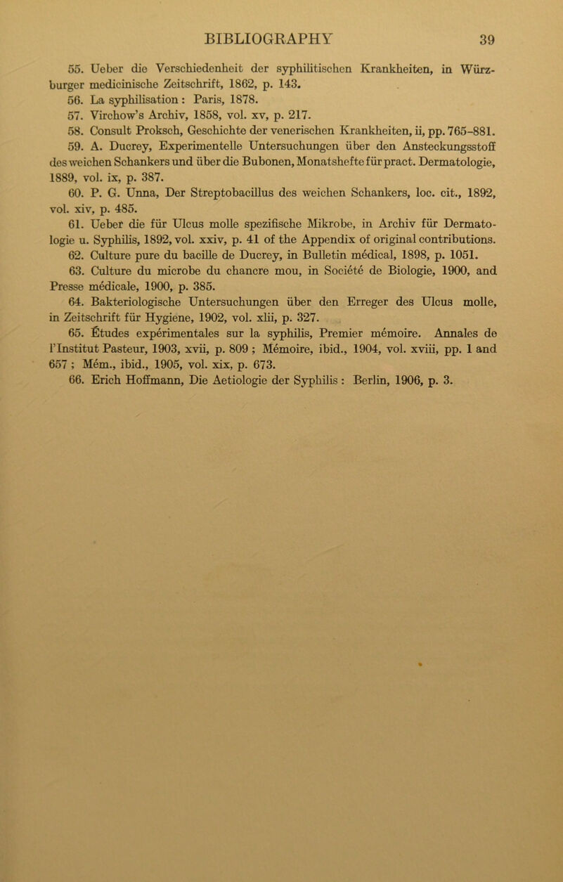 55. Ueber die Verschiedenheit der syphilitischen Krankheiten, in Wiirz- burger medicinische Zeitschrift, 1862, p. 143. 56. La syphilisation : Paris, 1878. 57. Virchow’s Archiv, 1858, vol. xv, p. 217. 58. Consult Proksch, Geschichte der venerischen Krankheiten, ii, pp. 765-881. 59. A. Ducrey, Experimentelle Untersuchungen iiber den Ansteckungsstoff des weichen Schankers und iiber die Bubonen, Monatshefte fiir pract. Dermatologic, 1889, vol. ix, p. 387. 60. P. G. Unna, Der Streptobacillus des weichen Schankers, loc. cit., 1892, vol. xiv, p. 485. 61. Uebet die fiir Ulcus moUe spezifische Mikrobe, in Archiv fiir Dermato- logic u. S3rphihs, 1892, vol. xxiv, p. 41 of the Appendix of original contributions. 62. Culture pure du bacille de Ducrey, in Bulletin medical, 1898, p. 1051. 63. Culture du microbe du chancre mou, in Societe de Biologic, 1900, and Presse medicale, 1900, p. 385. 64. Bakteriologische Untersuchungen iiber den Erreger des Ulcus molle, in Zeitschrift fiir Hygiene, 1902, vol. xlii, p. 327. 65. fitudes experimentales sur la syphilis. Premier memoire. Annales de rinstitut Pasteur, 1903, xvii, p. 809 ; Memoire, ibid., 1904, vol. xviii, pp. 1 and 657 ; Mem., ibid., 1905, vol. xix, p. 673. 66. Erich Hoffmann, Die Aetiologie der Syphilis : Berlin, 1906, p. 3.