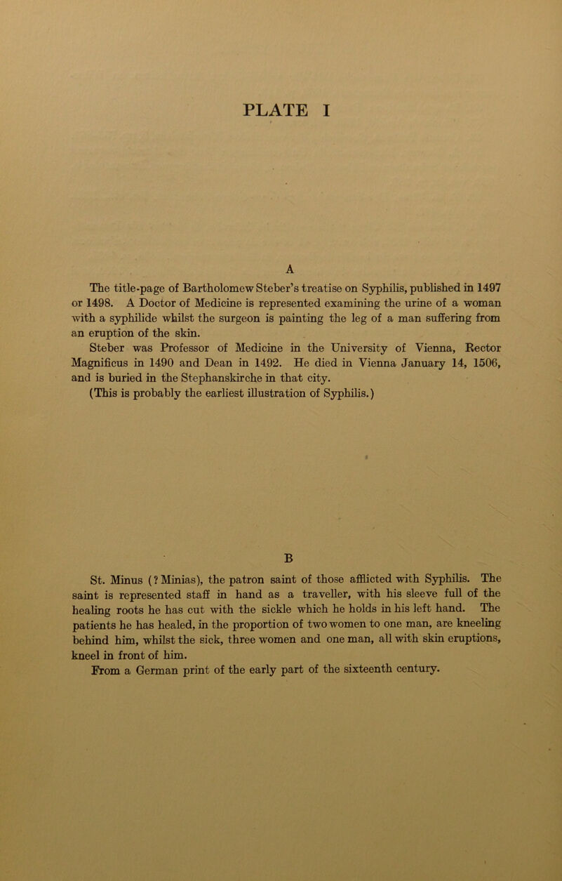 PLATE I A The title-page of Bartholomew Steber’s treatise on Syphilis, published in 1497 or 1498. A Doctor of Medicine is represented examining the urine of a woman with a syphilide whilst the surgeon is painting the leg of a man suffering from an eruption of the skin. Steber was Professor of Medicine in the University of Vienna, Rector Magnificus in 1490 and Dean in 1492. He died in Vienna January 14, 1506, and is buried in the Stephanskirche in that city. (This is probably the earliest illustration of Syphilis.) B St. Minus (? Minias), the patron saint of those afflicted with Syphilis. The saint is represented staff in hand as a traveller, with his sleeve full of the healing roots he has cut with the sickle which he holds in his left hand. The patients he has healed, in the proportion of two women to one man, are kneeling behind him, whilst the sick, three women and one man, all with skin eruptions, kneel in front of him. From a German print of the early part of the sixteenth century.
