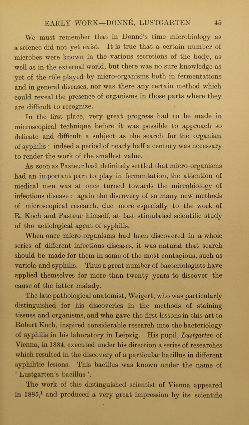 We must remember that in Donne’s time microbiology as a science did not yet exist. It is true that a certain number of microbes were known in the various secretions of the body, as well as in the external world, but there was no sure knowledge as yet of the role played by micro-organisms both in fermentations and in general diseases, nor was there any certain method which could reveal the presence of organisms in those parts where they are difficult to recognize. In the first place, very great progress had to be made in microscopical technique before it was possible to approach so delicate and difficult a subject as the search for the organism of syphihs : indeed a period of nearly half a century was necessary to render the work of the smallest value. As soon as Pasteur had definitely settled that micro-organisms had an important part to play in fermentation, the attention of medical men was at once turned towards the microbiology of infectious disease : again the discovery of so many new methods of microscopical research, due more especially to the work of R. Koch and Pasteur himself, at last stimulated scientific study of the aetiological agent of syphilis. When once micro-organisms had been discovered in a whole series of different infectious diseases, it was natural that search should be made for them in some of the most contagious, such as variola and syphilis. Thus a great number of bacteriologists have applied themselves for more than twenty years to discover the cause of the latter malady. The late pathological anatomist, Weigert, who was particularly distinguished for his discoveries in the methods of staining tissues and organisms, and who gave the first lessons in this art to Robert Koch, inspired considerable research into the bacteriology of syphilis in his laboratory in Leipzig. His pupil, iMstgarten of Vienna, in 1884, executed under his direction a series of researches which resulted in the discovery of a particular bacillus in different syphilitic lesions. This bacillus was known under the name of ' Lustgarten’s bacillus ’. The work of this distinguished scientist of Vienna appeared in 1885,^ and produced a very great impression by its scientific