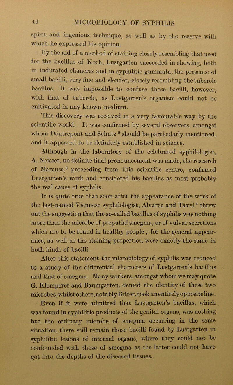 spirit and ingenious technique, as well as by the reserve with which he expressed his opinion. By the aid of a method of staining closely resembling that used for the bacillus of Koch, Lustgarten succeeded in showing, both in indurated chancres and in syphilitic gummata, the presence of small bacilli, very fine and slender, closely resembling the tubercle bacillus. It was impossible to confuse these bacilli, however, with that of tubercle, as Lustgarten’s organism could not be cultivated in any known medium. This discovery was received in a very favourable way by the scientific world. It was confirmed by several observers, amongst whom Doutrepont and Schutz ^ should be particularly mentioned, and it appeared to be definitely established in science. Although in the laboratory of the celebrated syphilologist, A. Neisser, no definite final pronouncement was made, the research of Marcuse,^ proceeding from this scientific centre, confirmed Lustgarten’s work and considered his bacillus as most probably the real cause of syphilis. It is quite true that soon after the appearance of the work of the last-named Viennese s3rphilologist, Alvarez and Tavel ^ threw out the suggestion that the so-called bacillus of S3q>hilis was nothing more than the microbe of preputial smegma, or of vulvar secretions which are to be found in healthy people ; for the general appear- ance, as well as the staining properties, were exactly the same in both kinds of bacilli. After this statement the microbiology of syphilis was reduced to a study of the differential characters of Lustgarten’s bacillus and that of smegma. Many workers, amongst whom we may quote G. Klemperer and Baumgarten, denied the identity of these two microbes, whilst others, notably Bitter, took an entirely opposite line. Even if it were admitted that Lustgarten’s bacillus, which was found in syphilitic products of the genital organs, was nothing but the ordinary microbe of smegma occurring in the same situation, there still remain those bacilli found by Lustgarten in S3rphilitic lesions of internal organs, where they could not be confounded with those of smegma as the latter could not have got into the depths of the diseased tissues.