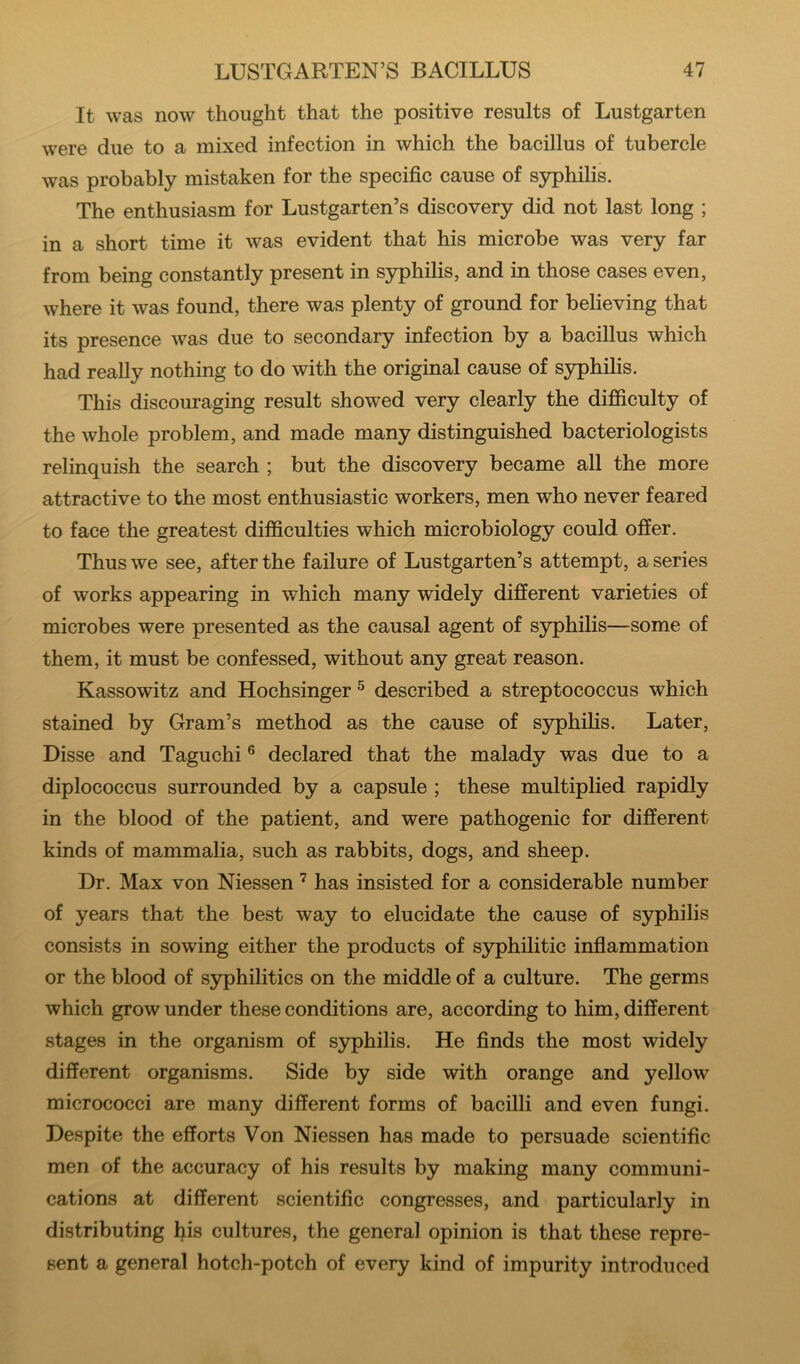 It was now thought that the positive results of Lustgarten were due to a mixed infection in which the bacillus of tubercle was probably mistaken for the specific cause of syphilis. The enthusiasm for Lustgarten’s discovery did not last long ; in a short time it was evident that his microbe was very far from being constantly present in syphilis, and in those cases even, where it was found, there was plenty of ground for believing that its presence was due to secondary infection by a bacillus which had really nothing to do with the original cause of S3rphilis. This discouraging result showed very clearly the difficulty of the whole problem, and made many distinguished bacteriologists relinquish the search ; but the discovery became all the more attractive to the most enthusiastic workers, men who never feared to face the greatest difficulties which microbiology could offer. Thus we see, after the failure of Lustgarten’s attempt, a series of works appearing in which many widely different varieties of microbes were presented as the causal agent of syphilis—some of them, it must be confessed, without any great reason. Kassowitz and Hochsinger ^ described a streptococcus which stained by Gram’s method as the cause of syphilis. Later, Disse and Taguchi ® declared that the malady was due to a diplococcus surrounded by a capsule ; these multiplied rapidly in the blood of the patient, and were pathogenic for different kinds of mammalia, such as rabbits, dogs, and sheep. Dr. Max von Niessen ’ has insisted for a considerable number of years that the best way to elucidate the cause of syphilis consists in sowing either the products of syphilitic infiammation or the blood of syphilitics on the middle of a culture. The germs which grow under these conditions are, according to him, different stages in the organism of syphilis. He finds the most widely different organisms. Side by side with orange and yellow micrococci are many different forms of bacilli and even fungi. Despite the efforts Von Niessen has made to persuade scientific men of the accuracy of his results by making many communi- cations at different scientific congresses, and particularly in distributing his cultures, the general opinion is that these repre- sent a general hotch-potch of every kind of impurity introduced