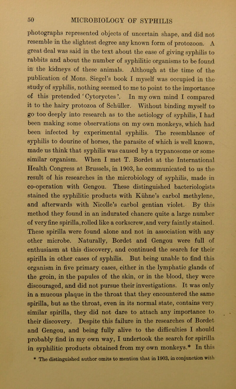 photographs represented objects of uncertain shape, and did not resemble in the slightest degree any known form of protozoon. A great deal was said in the text about the ease of giving syphilis to rabbits and about the number of syphilitic organisms to be found in the kidneys of these animals. Although at the time of the publication of Mons. Siegel’s book I myself was occupied in the study of syphihs, nothing seemed to me to point to the importance of this pretended ‘ Cytoryctes In my own mind I compared it to the hairy protozoa of Schiiller. Without binding myself to go too deeply into research as to the aetiology of syphilis, I had been making some observations on my own monkeys, which had been infected by experimental syphilis. The resemblance of syphilis to dourine of horses, the parasite of which is well known, made us think that syphilis was caused by a trypanosome or some similar organism. When I met T. Bordet at the International Health Congress at Brussels, in 1903, he communicated to us the result of his researches in the microbiology of syphilis, made in co-operation with Gengou. These distinguished bacteriologists stained the S3rphilitic products with Kiihne’s carbol methylene, and afterwards with Nicolle’s carbol gentian violet. By this method they found in an indurated chancre quite a large number of very fine spirilla, rolled like a corkscrew, and very faintly stained. These spirilla were found alone and not in association with any other microbe. Naturally, Bordet and Gengou were full of enthusiasm at this discovery, and continued the search for their spirilla in other cases of syphilis. But being unable to find this organism in five primary cases, either in the lymphatic glands of the groin, in the papules of the skin, or in the blood, they were discouraged, and did not pursue their investigations. It was only in a mucous plaque in the throat that they encountered the same spirilla, but as the throat, even in its normal state, contains very similar spirilla, they did not dare to attach any importance to their discovery. Despite this failure in the researches of Bordet and Gengou, and being fully alive to the difficulties I should probably find in my own way, I undertook the search for spirilla in syphilitic products obtained from my own monkeys.* In this * The distinguished author omits to mention that in 1903, in conjunction with