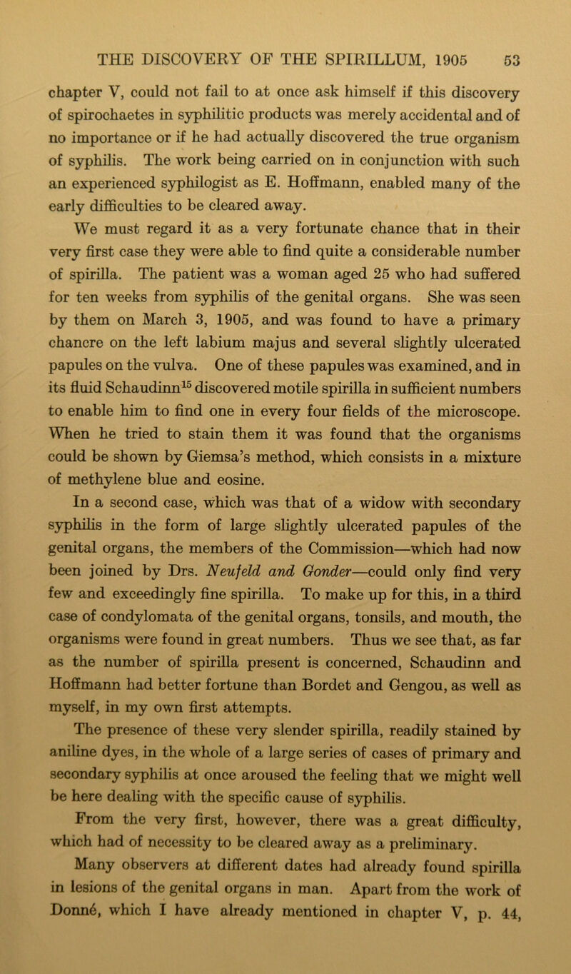 chapter V, could not fail to at once ask himself if this discovery of spirochaetes in syphilitic products was merely accidental and of no importance or if he had actually discovered the true organism of syphilis. The work being carried on in conjunction with such an experienced s3philogist as E. Hoffmann, enabled many of the early difficulties to be cleared away. We must regard it as a very fortunate chance that in their very first case they were able to find quite a considerable number of spirilla. The patient was a woman aged 25 who had suffered for ten weeks from S3phihs of the genital organs. She was seen by them on March 3, 1905, and was found to have a primary chancre on the left labium majus and several slightly ulcerated papules on the vulva. One of these papules was examined, and in its fiuid Schaudinn^® discovered motile spirilla in sufficient numbers to enable him to find one in every four fields of the microscope. When he tried to stain them it was found that the organisms could be shown by Giemsa’s method, which consists in a mixture of methylene blue and eosine. In a second case, which was that of a widow with secondary syphilis in the form of large slightly ulcerated papules of the genital organs, the members of the Commission—which had now been joined by Drs. Neufeld and Gonder—could only find very few and exceedingly fine spirilla. To make up for this, in a third case of condylomata of the genital organs, tonsils, and mouth, the organisms were found in great numbers. Thus we see that, as far as the number of spirilla present is concerned, Schaudinn and Hoffmann had better fortune than Bordet and Gengou, as well as myself, in my own first attempts. The presence of these very slender spirilla, readily stained by aniline dyes, in the whole of a large series of cases of primary and secondary syphilis at once aroused the feeling that we might well be here dealing with the specific cause of syphilis. From the very first, however, there was a great difficulty, which had of necessity to be cleared away as a preliminary. Many observers at different dates had already found spirilla in lesions of the genital organs in man. Apart from the work of Donn6, which I have already mentioned in chapter V, p. 44,