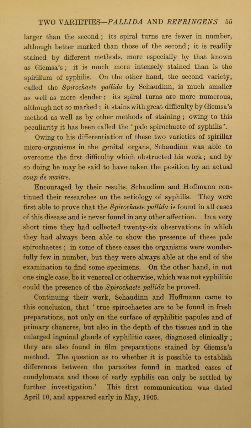 larger than the second ; its spiral turns are fewer in number, although better marked than those of the second; it is readily stained by different methods, more especially by that known as Giemsa’s ; it is much more intensely stained than is the spirillum of syphilis. On the other hand, the second variety, called the Spirochaete pallida by Schaudinn, is much smaller as well as more slender ; its spiral turns are more numerous, although not so marked; it stains with great difficulty by Giemsa’s method as weU as by other methods of staining ; owing to this peculiarity it has been called the ‘pale spirochaete of S3rphilis’. Owing to his differentiation of these two varieties of spirillar micro-organisms in the genital organs, Schaudinn was able to overcome the first difficulty which obstructed his work; and by so doing he may be said to have taken the position by an actual coup de maitre. Encouraged by their results, Schaudinn and Hoffmann con- tinued their researches on the aetiology of syphilis. They were first able to prove that the Spirochaete pallida is found in all cases of this disease and is never found in any other affection. In a very short time they had collected twenty-six observations in which they had always been able to show the presence of these pale spirochaetes ; in some of these cases the organisms were wonder- fully few in number, but they were always able at the end of the examination to find some specimens. On the other hand, in not one single case, be it venereal or otherwise, which was not S37philitic could the presence of the Spirochaete pallida be proved. Continuing their work, Schaudinn and Hoffmann came to this conclusion, that ‘ true spirochaetes are to be found in fresh preparations, not only on the surface of syphilitic papules and of primary chancres, but also in the depth of the tissues and in the enlarged inguinal glands of syphilitic cases, diagnosed clinically ; they are also found in film preparations stained by Giemsa’s method. The question as to whether it is possible to establish differences between the parasites found in marked cases of condylomata and those of early syphilis can only be settled by further investigation.’ This first communication was dated April 10, and appeared early in May, 1905.