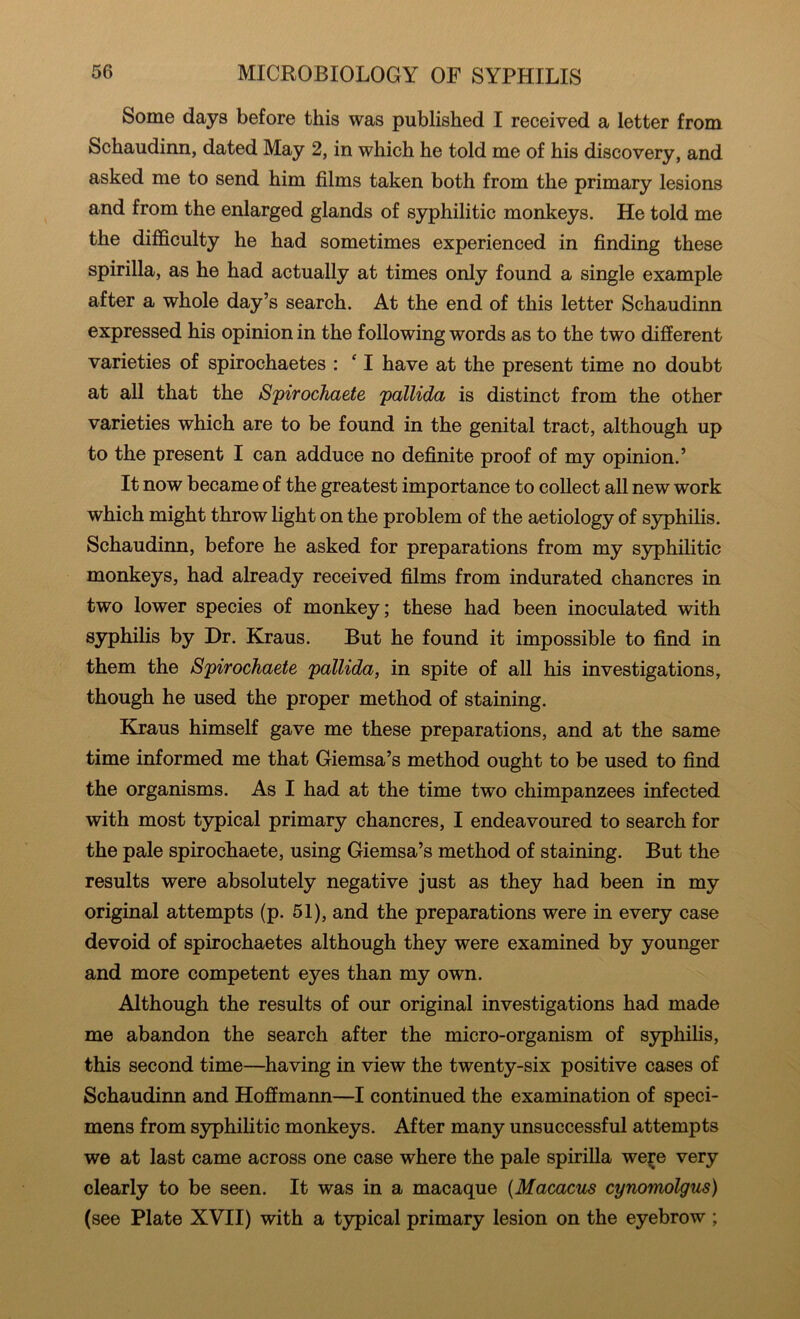 Some days before this was published I received a letter from Schaudinn, dated May 2, in which he told me of his discovery, and asked me to send him films taken both from the primary lesions and from the enlarged glands of syphilitic monkeys. He told me the difficulty he had sometimes experienced in finding these spirilla, as he had actually at times only found a single example after a whole day’s search. At the end of this letter Schaudinn expressed his opinion in the following words as to the two different varieties of spirochaetes : ^ I have at the present time no doubt at all that the Spirochaete pallida is distinct from the other varieties which are to be found in the genital tract, although up to the present I can adduce no definite proof of my opinion.’ It now became of the greatest importance to collect all new work which might throw light on the problem of the aetiology of syphilis. Schaudinn, before he asked for preparations from my syphilitic monkeys, had already received films from indurated chancres in two lower species of monkey; these had been inoculated with syphilis by Dr. Kraus. But he found it impossible to find in them the Spirochaete pallida, in spite of all his investigations, though he used the proper method of staining. Kjraus himself gave me these preparations, and at the same time informed me that Giemsa’s method ought to be used to find the organisms. As I had at the time two chimpanzees infected with most typical primary chancres, I endeavoured to search for the pale spirochaete, using Giemsa’s method of staining. But the results were absolutely negative just as they had been in my original attempts (p. 51), and the preparations were in every case devoid of spirochaetes although they were examined by younger and more competent eyes than my own. Although the results of our original investigations had made me abandon the search after the micro-organism of syphilis, this second time—having in view the twenty-six positive cases of Schaudinn and Hoffmann—I continued the examination of speci- mens from syphilitic monkeys. After many unsuccessful attempts we at last came across one case where the pale spirilla we^e very clearly to be seen. It was in a macaque {Macacus cynomolgus) (see Plate XVII) with a typical primary lesion on the eyebrow ;