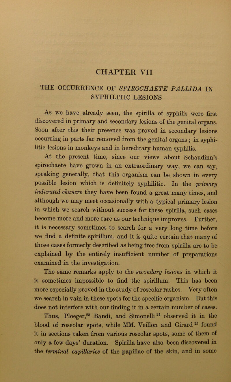 CHAPTER VII THE OCCURRENCE OF SPIROGHAETE PALLIDA IN SYPHILITIC LESIONS As we have already seen, the spirilla of S3^hilis were first discovered in primary and secondary lesions of the genital organs. Soon after this their presence was proved in secondary lesions occurring in parts far removed from the genital organs ; in S3^hi- litic lesions in monkeys and in hereditary human syphilis. At the present time, since our views about Schaudinn’s spirochaete have grown in an extraordinary way, we can say, speaking generally, that this organism can be shown in every possible lesion which is definitely syphilitic. In the 'primary indurated chancre they have been found a great many times, and although we may meet occasionally with a typical primary lesion in which we search without success for these spirilla, such cases become more and more rare as our technique improves. Further, it is necessary sometimes to search for a very long time before we find a definite spirillum, and it is quite certain that many of those cases formerly described as being free from spirilla are to be explained by the entirely insufficient number of preparations examined in the investigation. The same remarks apply to the secondary lesions in which it is sometimes impossible to find the spirillum. This has been more especially proved in the study of roseolar rashes. Very often we search in vain in these spots for the specific organism. But this does not interfere with our finding it in a certain number of cases. Thus, Ploeger,^® Bandi, and Simonelli^^ observed it in the blood of roseolar spots, while MM. Veillon and Girard ^ found it in sections taken from various roseolar spots, some of them of only a few days’ duration. Spirilla have also been discovered in the termiruxl ca'pillaries of the papillae of the skin, and in some