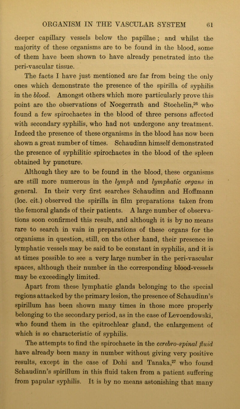 deeper capillary vessels below the papillae; and whilst the majority of these organisms are to be found in the blood, some of them have been shown to have already penetrated into the peri-vascular tissue. The facts I have just mentioned are far from being the only ones which demonstrate the presence of the spirilla of syphilis in the blood. Amongst others which more particularly prove this point are the observations of Noegerrath and Stoehelin,^® who found a few spirochaetes in the blood of three persons affected with secondary S3rphilis, who had not undergone any treatment. Indeed the presence of these organisms in the blood has now been shown a great number of times. Schaudinn himself demonstrated the presence of syphilitic spirochaetes in the blood of the spleen obtained by puncture. Although they are to be found in the blood, these organisms are still more numerous in the lymph and lymphatic organs in general. In their very first searches Schaudinn and Hoffmann (loc. cit.) observed the spirilla in film preparations taken from the femoral glands of their patients. A large number of observa- tions soon confirmed this result, and although it is by no means rare to search in vain in preparations of these organs for the organisms in question, still, on the other hand, their presence in lymphatic vessels may be said to be constant in syphilis, and it is at times possible to see a very large number in the peri-vascular spaces, although their number in the corresponding blood-vessels may be exceedingly limited. Apart from these lymphatic glands belonging to the special regions attacked by the primary lesion, the presence of Schaudinn’s spirillum has been shown many times in those more properly belonging to the secondary period, as in the case of Levoendowski, who found them in the epitrochlear gland, the enlargement of which is so characteristic of syphilis. The attempts to find the spirochaete in the cerebrospinal fluid have already been many in number without giving very positive results, except in the case of Dohi and Tanaka,^’ who found Schaudinn’s spirillum in this fluid taken from a patient suffering from papular syphilis. It is by no means astonishing that many