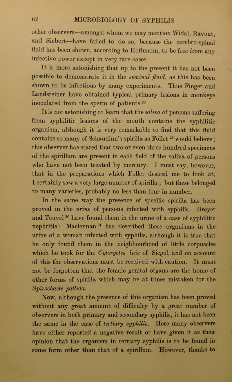 other observers—amongst whom we may mention Widal, Ravout, and Siebert—have failed to do so, because the cerebro-spinal fluid has been shown, according to Hoffmann, to be free from any infective power except in very rare cases. It is more astonishing that up to the present it has not been possible to demonstrate it in the seminal fluid, as this has been shown to be infectious by many experiments. Thus Finger and Landsteiner have obtained typical primary lesions in monkeys inoculated from the sperm of patients It is not astonishing to learn that the saliva of persons suffering from syphilitic lesions of the mouth contains the syphilitic organism, although it is very remarkable to find that this fluid contains so many of Schaudinn’s spirilla as Follet would believe; this observer has stated that two or even three hundred specimens of the spirillum are present in each field of the saliva of persons who have not been treated by mercury. I must say, however, that in the preparations which Follet desired me to look at, I certainly saw a very large number of spirilla ; but these belonged to many varieties, probably no less than four in number. In the same way the presence of specific spirilla has been proved in the urine of persons infected with syphihs. Dreyer and Teuvel have found them in the urine of a case of syphilitic nephritis ; Maclennan has described these organisms in the urine of a woman infected with syphilis, although it is true that he only found them in the neighbourhood of little corpuscles which he took for the Cytoryctes luis of Siegel, and on account of this the observations must be received with caution. It must not be forgotten that the female genital organs are the home of other forms of spirilla which may be at times mistaken for the Spirochaete pallida. Now, although the presence of this organism has been proved without any great amount of difficulty by a great number of observers in both primary and secondary syphihs, it has not been the same in the case of tertiary syphilis. Here many observers have either reported a negative result or have given it as their opinion that the organism in tertiary syphilis is to be found in some form other than that of a spirillum. However, thanks to