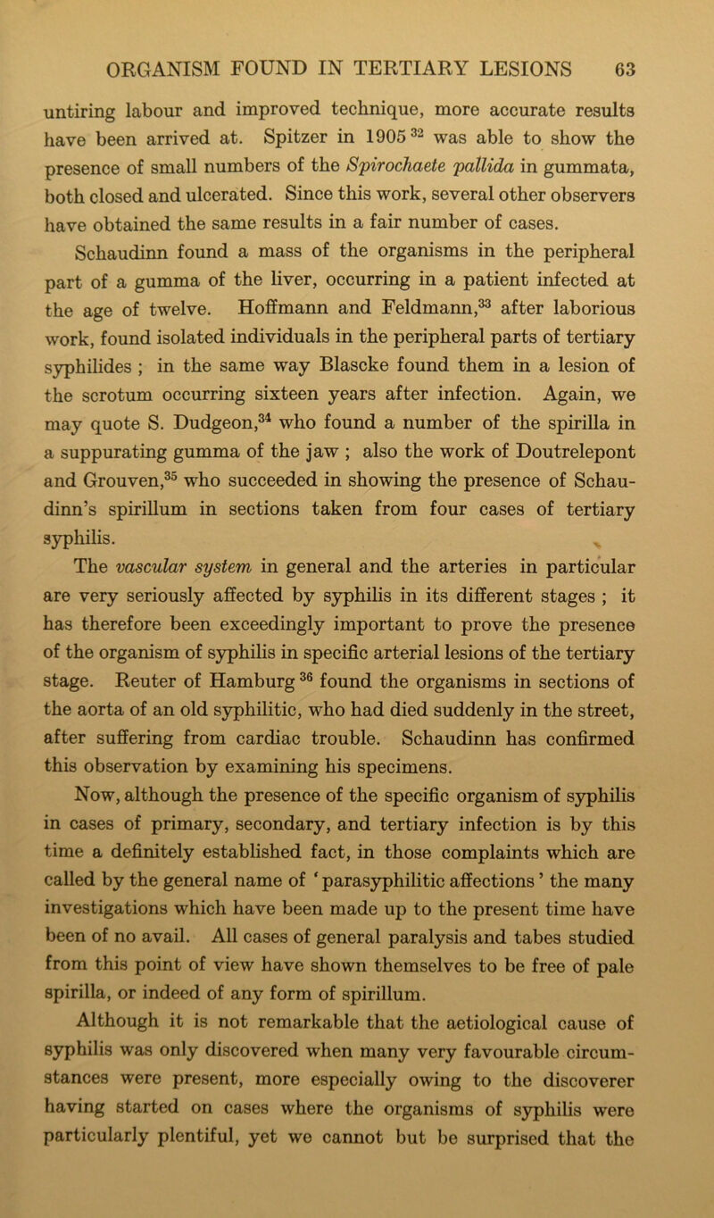 untiring labour and improved technique, more accurate results have been arrived at. Spitzer in 1905^^ was able to show the presence of small numbers of the Spirochaete pallida in gummata, both closed and ulcerated. Since this work, several other observers have obtained the same results in a fair number of cases. Schaudinn found a mass of the organisms in the peripheral part of a gumma of the liver, occurring in a patient infected at the age of twelve. Hoffmann and Feldmann,^ after laborious work, found isolated individuals in the peripheral parts of tertiary syphilides ; in the same way Blascke found them in a lesion of the scrotum occurring sixteen years after infection. Again, we may quote S. Dudgeon,^^ who found a number of the spirilla in a suppurating gumma of the jaw ; also the work of Doutrelepont and Grouven,^^ who succeeded in showing the presence of Schau- dinn’s spirillum in sections taken from four cases of tertiary syphilis. The vascular system in general and the arteries in particular are very seriously affected by syphilis in its different stages ; it has therefore been exceedingly important to prove the presence of the organism of syphilis in specific arterial lesions of the tertiary stage. Reuter of Hamburg found the organisms in sections of the aorta of an old syphilitic, who had died suddenly in the street, after suffering from cardiac trouble. Schaudinn has confirmed this observation by examining his specimens. Now, although the presence of the specific organism of syphilis in cases of primary, secondary, and tertiary infeetion is by this time a definitely established fact, in those complaints which are called by the general name of ‘ parasyphilitic affections ’ the many investigations which have been made up to the present time have been of no avail. All cases of general paralysis and tabes studied from this point of view have shown themselves to be free of pale spirilla, or indeed of any form of spirillum. Although it is not remarkable that the aetiological cause of syphilis was only discovered when many very favourable circum- stances were present, more especially owing to the discoverer having started on cases where the organisms of syphilis were particularly plentiful, yet we cannot but be surprised that the