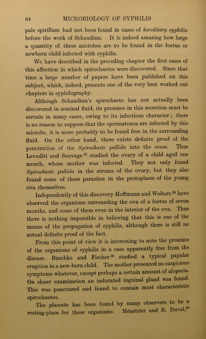 pale spirillum had not been found in cases of hereditary syphilis before the work of Schaudinn. It is indeed amazing how large a quantity of these microbes are to be found in the foetus or newborn child infected with syphilis. We have described in the preceding chapter the first cases of this affection in which spirochaetes were discovered. Since that time a large number of papers have been published on this subject, which, indeed, presents one of the very best worked out chapters in syphilography. Although Schaudinn’s spirochaete has not actually been discovered in seminal fluid, its presence in this secretion must be certain in many cases, owing to its infectious character) there is no reason to suppose that the spermatozoa are infected by this microbe, it is more probably to be found free in the surrounding fluid. On the other hand, there exists definite proof of the penetration of the Spirochaete pallida into the ovum. Thus Levaditi and Sauvage studied the ovary of a child aged one month, whose mother was infected. They not only found Spirochaete pallida in the stroma of the ovary, but they also found some of these parasites in the protoplasm of the young ova themselves. Independently of this discovery Hoffmann and Wolters have observed the organisms surrounding the ova of a foetus of seven months, and some of them even in the interior of the ova. Thus there is nothing impossible in believing that this is one of the means of the propagation of syphilis, although there is still no actual definite proof of the fact. From this point of view it is interesting to note the presence of the organisms of syphilis in a case apparently free from the disease. Buschke and Fischer ^9 studied a typical papular eruption in a new-born child. The mother presented no suspicious symptoms whatever, except perhaps a certain amount of alopecia. On closer examination an indurated inguinal gland was found. This was punctured and found to contain most characteristic spirochaetes. The placenta has been found by many observers to be a resting-place for these organisms. Menetrier and R. Duval,