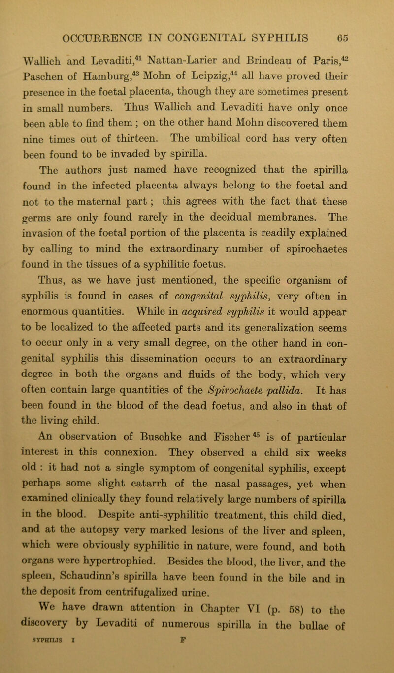 Wallich and Levaditi,^^ Nattan-Larier and Brindeau of Paris Paschen of HamburgMohn of Leipzig,'*'^ all have proved their presence in the foetal placenta, though they are sometimes present in small numbers. Thus Walhch and Levaditi have only once been able to find them ; on the other hand Mohn discovered them nine times out of thirteen. The umbilical cord has very often been found to be invaded by spirilla. The authors just named have recognized that the spirilla found in the infected placenta always belong to the foetal and not to the maternal part; this agrees with the fact that these germs are only found rarely in the decidual membranes. The invasion of the foetal portion of the placenta is readily explained by calling to mind the extraordinary number of spirochaetes found in the tissues of a syphiHtic foetus. Thus, as we have just mentioned, the specific organism of syphilis is found in cases of congenital syphilis, very often in enormous quantities. While in acquired syphilis it would appear to be localized to the affected parts and its generalization seems to occur only in a very small degree, on the other hand in con- genital syphihs this dissemination occurs to an extraordinary degree in both the organs and fluids of the body, which very often contain large quantities of the Spirochaete pallida. It has been found in the blood of the dead foetus, and also in that of the living child. An observation of Buschke and Fischer^ is of particular interest in this connexion. They observed a child six weeks old : it had not a single symptom of congenital syphilis, except perhaps some slight catarrh of the nasal passages, yet when examined clinically they found relatively large numbers of spirilla in the blood. Despite anti-syphihtic treatment, this child died, and at the autopsy very marked lesions of the liver and spleen, which were obviously syphiHtic in nature, were found, and both organs were hypertrophied. Besides the blood, the liver, and the spleen, Schaudinn s spirilla have been found in the bile and in the deposit from centrifugalized urine. We have drawn attention in Chapter VI (p. 58) to the discovery by Levaditi of numerous spirilla in the bullae of SYPHILIS I F