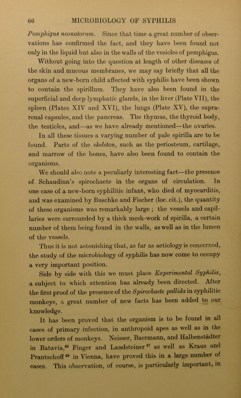 Pemphigus neonatorum. Since that time a great number of obser- vations has confirmed the fact, and they have been found not only in the liquid but also in the walls of the vesicles of pemphigus. Without going into the question at length of other diseases of the skin and mucous membranes, we may say briefly that aU the organs of a new-born child affected with syphilis have been shown to contain the spirillum. They have also been found in the superficial and deep lymphatic glands, in the liver (Plate VII), the spleen (Plates XIV and XVI), the lungs (Plate XV), the supra- renal capsules, and the pancreas. The thymus, the thyroid body, the testicles, and—as we have already mentioned—the ovaries. In all these tissues a varying number of pale spirilla are to be found. Parts of the skeleton, such as the periosteum, cartilage, and marrow of the bones, have also been found to contain the organisms. We should also note a peculiarly interesting fact—the presence of Schaudinn’s spirochaete in the organs of circulation. In one case of a new-born syphilitic infant, who died of myocarditis, and was examined by Buschke and Fischer (loc. cit.), the quantity of these organisms was remarkably large ; the vessels and capil- laries were surrounded by a thick mesh-work of spirilla, a certain number of them being found in the walls, as well as in the lumen of the vessels. Thus it is not astonishing that, as far as aetiology is concerned, the study of the microbiology of syphilis has now come to occupy a very important position. Side by side with this we must place Experimental Syphilis, a subject to which attention has already been directed. After the first proof of the presence of the Spirochaete pallida in syphilitic monkeys, a great number of new facts has been added to our knowledge. It has been proved that the organism is to be found in all cases of primary infection, in anthropoid apes as well as in the lower orders of monkeys. Neisser, Baermann, and Halbenstadter in Batavia,^® Finger and Landsteiner as well as Kraus and Prantschoff in Vienna, have proved this in a large number of cases. This observation, of course, is particularly important, in